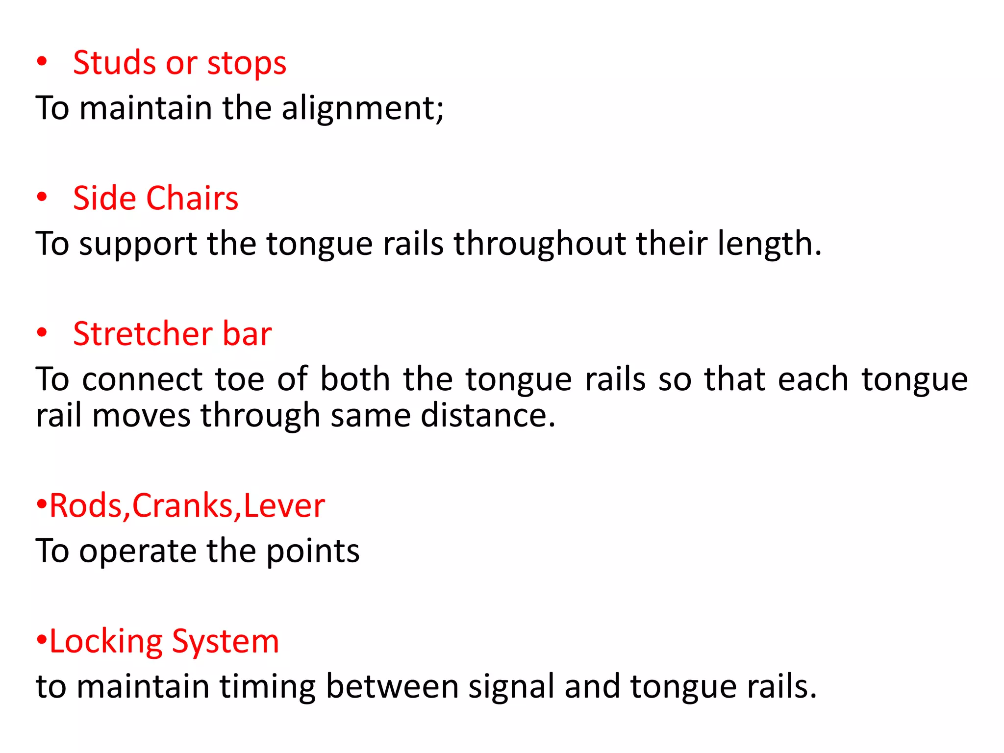 • Studs or stops
To maintain the alignment;
• Side Chairs
To support the tongue rails throughout their length.
• Stretcher bar
To connect toe of both the tongue rails so that each tongue
rail moves through same distance.
•Rods,Cranks,Lever
To operate the points
•Locking System
to maintain timing between signal and tongue rails.
 