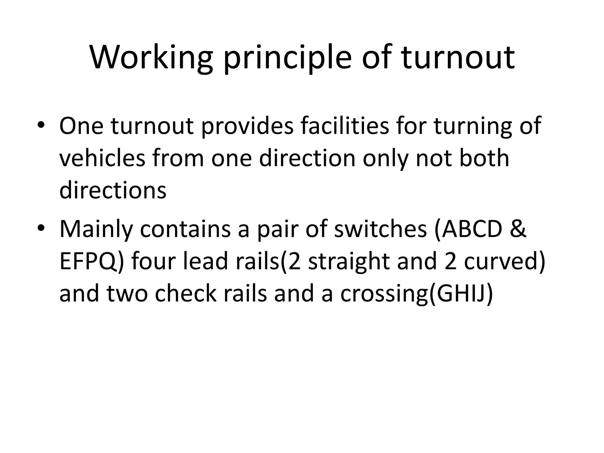 Working principle of turnout
• One turnout provides facilities for turning of
vehicles from one direction only not both
directions
• Mainly contains a pair of switches (ABCD &
EFPQ) four lead rails(2 straight and 2 curved)
and two check rails and a crossing(GHIJ)
 