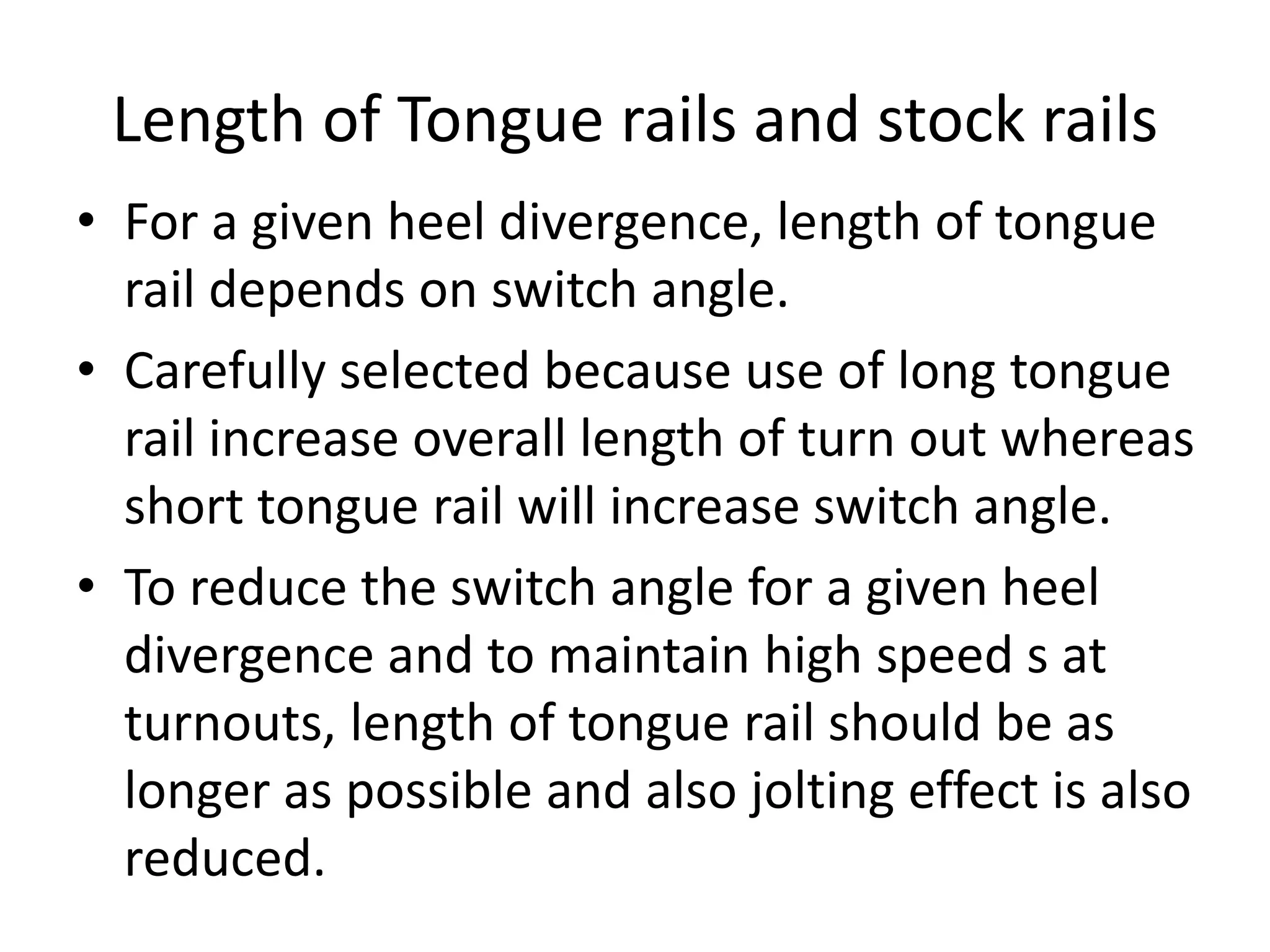 Length of Tongue rails and stock rails
• For a given heel divergence, length of tongue
rail depends on switch angle.
• Carefully selected because use of long tongue
rail increase overall length of turn out whereas
short tongue rail will increase switch angle.
• To reduce the switch angle for a given heel
divergence and to maintain high speed s at
turnouts, length of tongue rail should be as
longer as possible and also jolting effect is also
reduced.
 