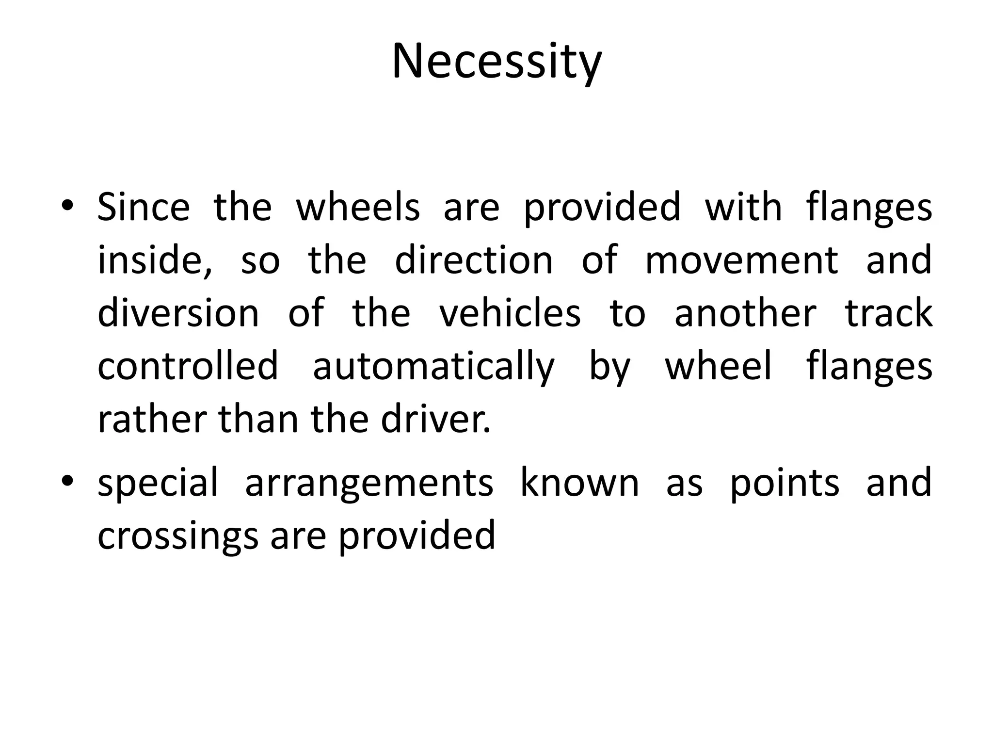 Necessity
• Since the wheels are provided with flanges
inside, so the direction of movement and
diversion of the vehicles to another track
controlled automatically by wheel flanges
rather than the driver.
• special arrangements known as points and
crossings are provided
 