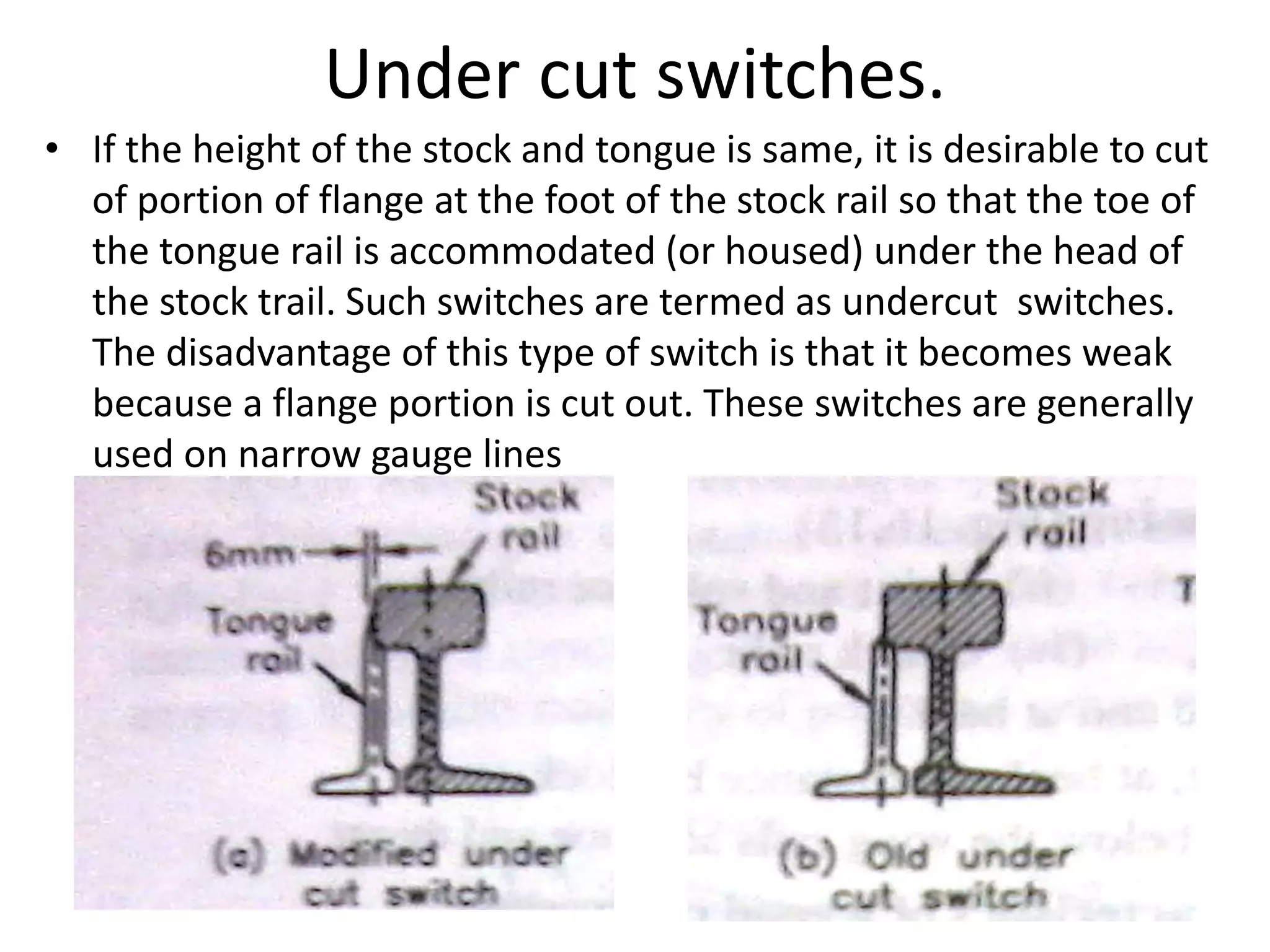 Under cut switches.
• If the height of the stock and tongue is same, it is desirable to cut
of portion of flange at the foot of the stock rail so that the toe of
the tongue rail is accommodated (or housed) under the head of
the stock trail. Such switches are termed as undercut switches.
The disadvantage of this type of switch is that it becomes weak
because a flange portion is cut out. These switches are generally
used on narrow gauge lines
 