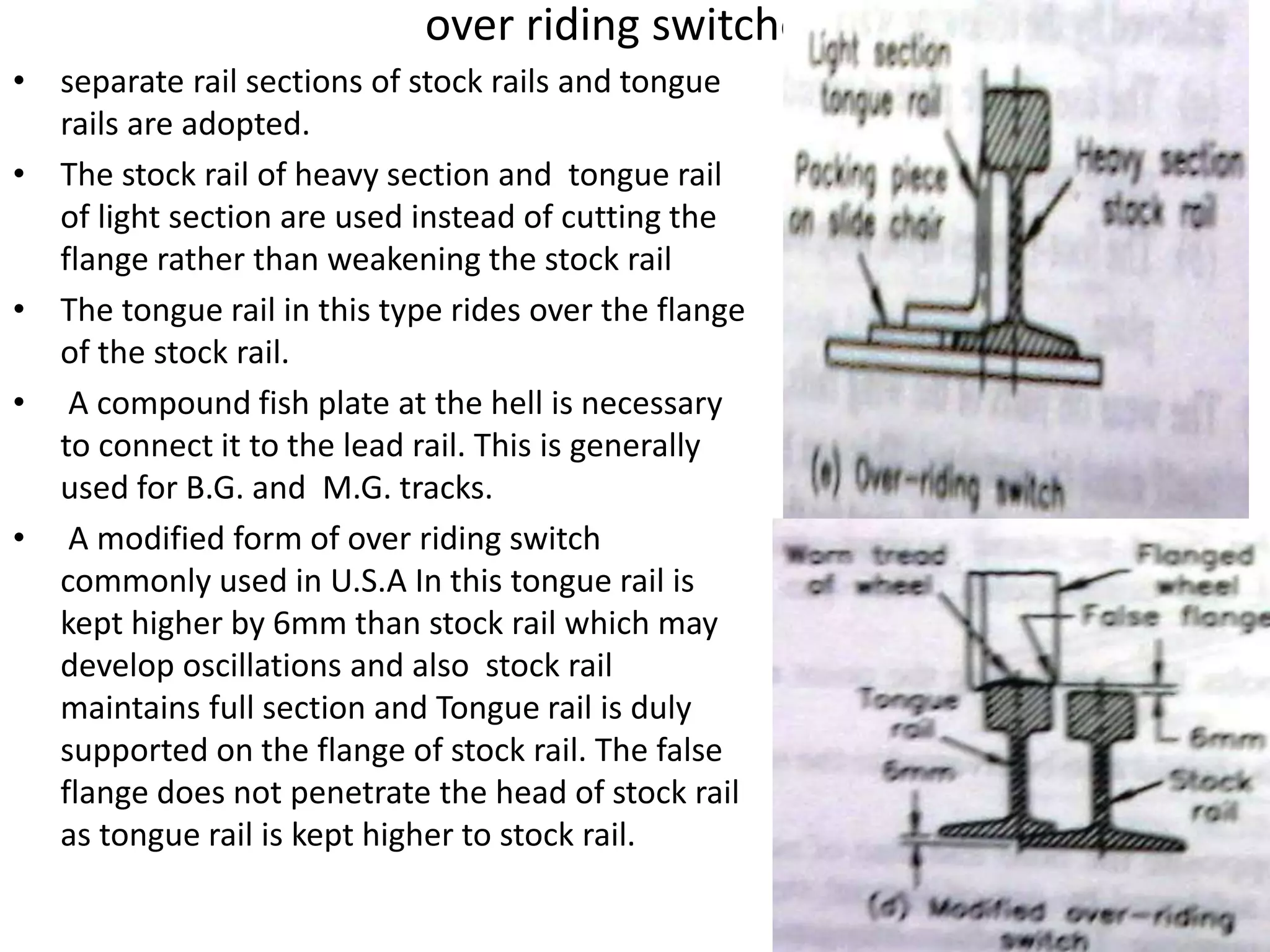 over riding switches
• separate rail sections of stock rails and tongue
rails are adopted.
• The stock rail of heavy section and tongue rail
of light section are used instead of cutting the
flange rather than weakening the stock rail
• The tongue rail in this type rides over the flange
of the stock rail.
• A compound fish plate at the hell is necessary
to connect it to the lead rail. This is generally
used for B.G. and M.G. tracks.
• A modified form of over riding switch
commonly used in U.S.A In this tongue rail is
kept higher by 6mm than stock rail which may
develop oscillations and also stock rail
maintains full section and Tongue rail is duly
supported on the flange of stock rail. The false
flange does not penetrate the head of stock rail
as tongue rail is kept higher to stock rail.
 