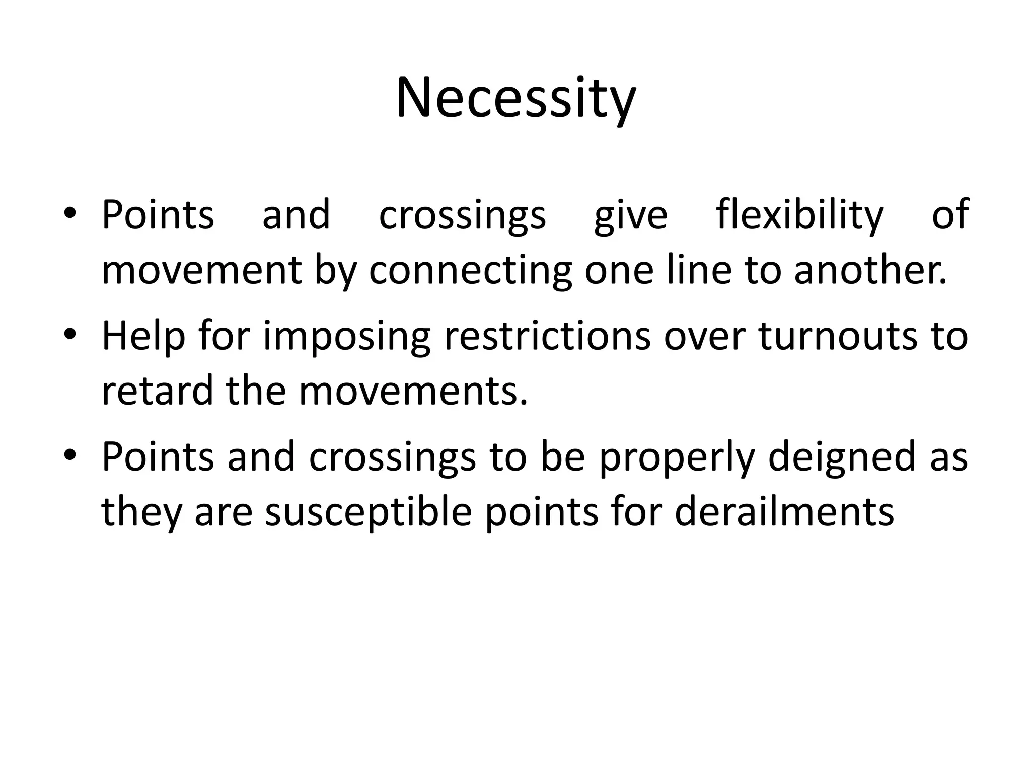 Necessity
• Points and crossings give flexibility of
movement by connecting one line to another.
• Help for imposing restrictions over turnouts to
retard the movements.
• Points and crossings to be properly deigned as
they are susceptible points for derailments
 