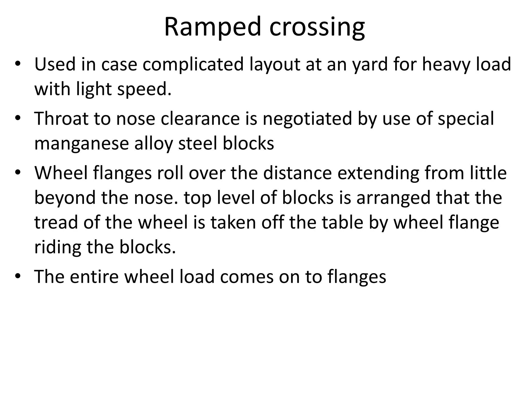 Ramped crossing
• Used in case complicated layout at an yard for heavy load
with light speed.
• Throat to nose clearance is negotiated by use of special
manganese alloy steel blocks
• Wheel flanges roll over the distance extending from little
beyond the nose. top level of blocks is arranged that the
tread of the wheel is taken off the table by wheel flange
riding the blocks.
• The entire wheel load comes on to flanges
 