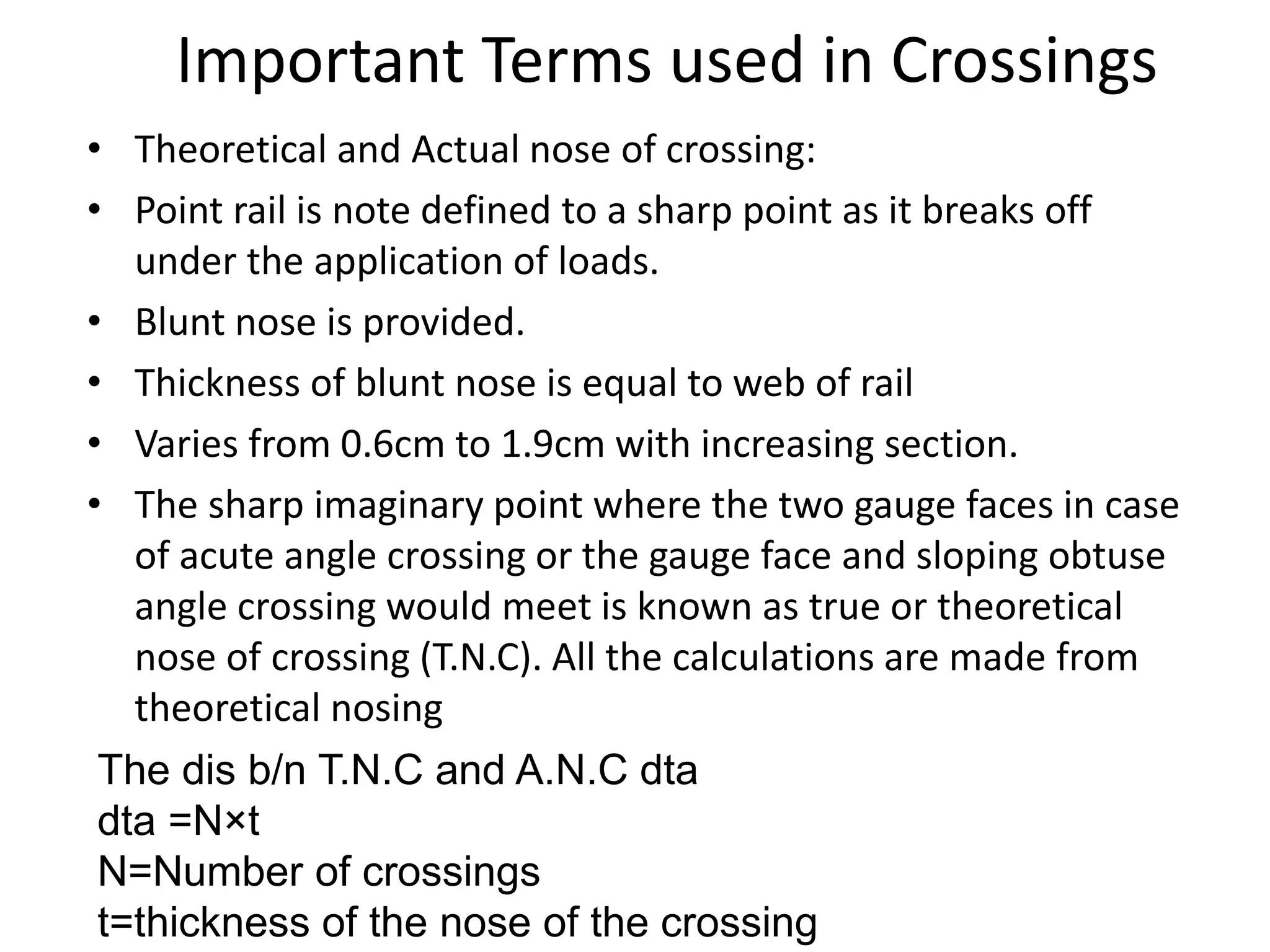 Important Terms used in Crossings
• Theoretical and Actual nose of crossing:
• Point rail is note defined to a sharp point as it breaks off
under the application of loads.
• Blunt nose is provided.
• Thickness of blunt nose is equal to web of rail
• Varies from 0.6cm to 1.9cm with increasing section.
• The sharp imaginary point where the two gauge faces in case
of acute angle crossing or the gauge face and sloping obtuse
angle crossing would meet is known as true or theoretical
nose of crossing (T.N.C). All the calculations are made from
theoretical nosing
The dis b/n T.N.C and A.N.C dta
dta =N×t
N=Number of crossings
t=thickness of the nose of the crossing
 