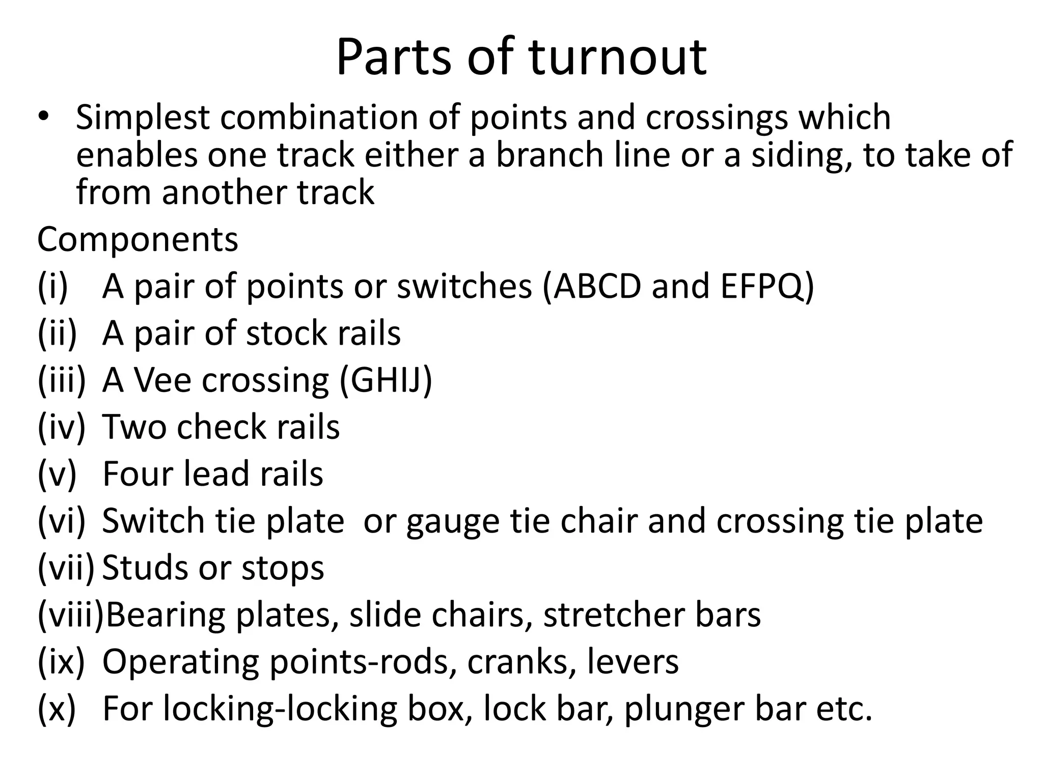 Parts of turnout
• Simplest combination of points and crossings which
enables one track either a branch line or a siding, to take of
from another track
Components
(i) A pair of points or switches (ABCD and EFPQ)
(ii) A pair of stock rails
(iii) A Vee crossing (GHIJ)
(iv) Two check rails
(v) Four lead rails
(vi) Switch tie plate or gauge tie chair and crossing tie plate
(vii)Studs or stops
(viii)Bearing plates, slide chairs, stretcher bars
(ix) Operating points-rods, cranks, levers
(x) For locking-locking box, lock bar, plunger bar etc.
 
