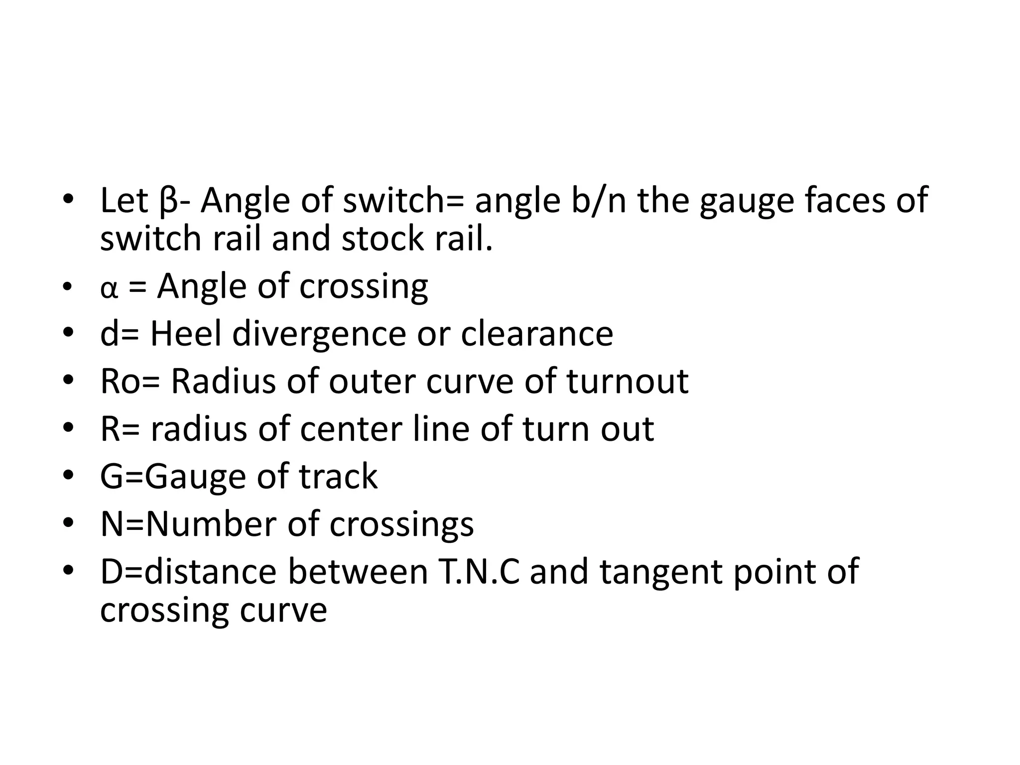• Let β- Angle of switch= angle b/n the gauge faces of
switch rail and stock rail.
• α = Angle of crossing
• d= Heel divergence or clearance
• Ro= Radius of outer curve of turnout
• R= radius of center line of turn out
• G=Gauge of track
• N=Number of crossings
• D=distance between T.N.C and tangent point of
crossing curve
 