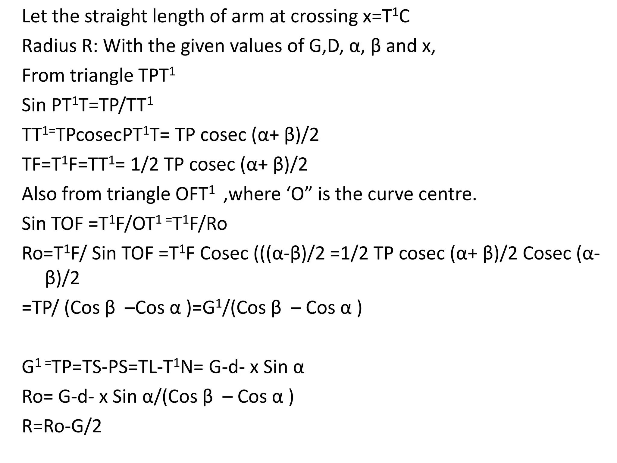 Let the straight length of arm at crossing x=T1C
Radius R: With the given values of G,D, α, β and x,
From triangle TPT1
Sin PT1T=TP/TT1
TT1=TPcosecPT1T= TP cosec (α+ β)/2
TF=T1F=TT1= 1/2 TP cosec (α+ β)/2
Also from triangle OFT1 ,where ‘O” is the curve centre.
Sin TOF =T1F/OT1 =T1F/Ro
Ro=T1F/ Sin TOF =T1F Cosec (((α-β)/2 =1/2 TP cosec (α+ β)/2 Cosec (α-
β)/2
=TP/ (Cos β –Cos α )=G1/(Cos β – Cos α )
G1 =TP=TS-PS=TL-T1N= G-d- x Sin α
Ro= G-d- x Sin α/(Cos β – Cos α )
R=Ro-G/2
 