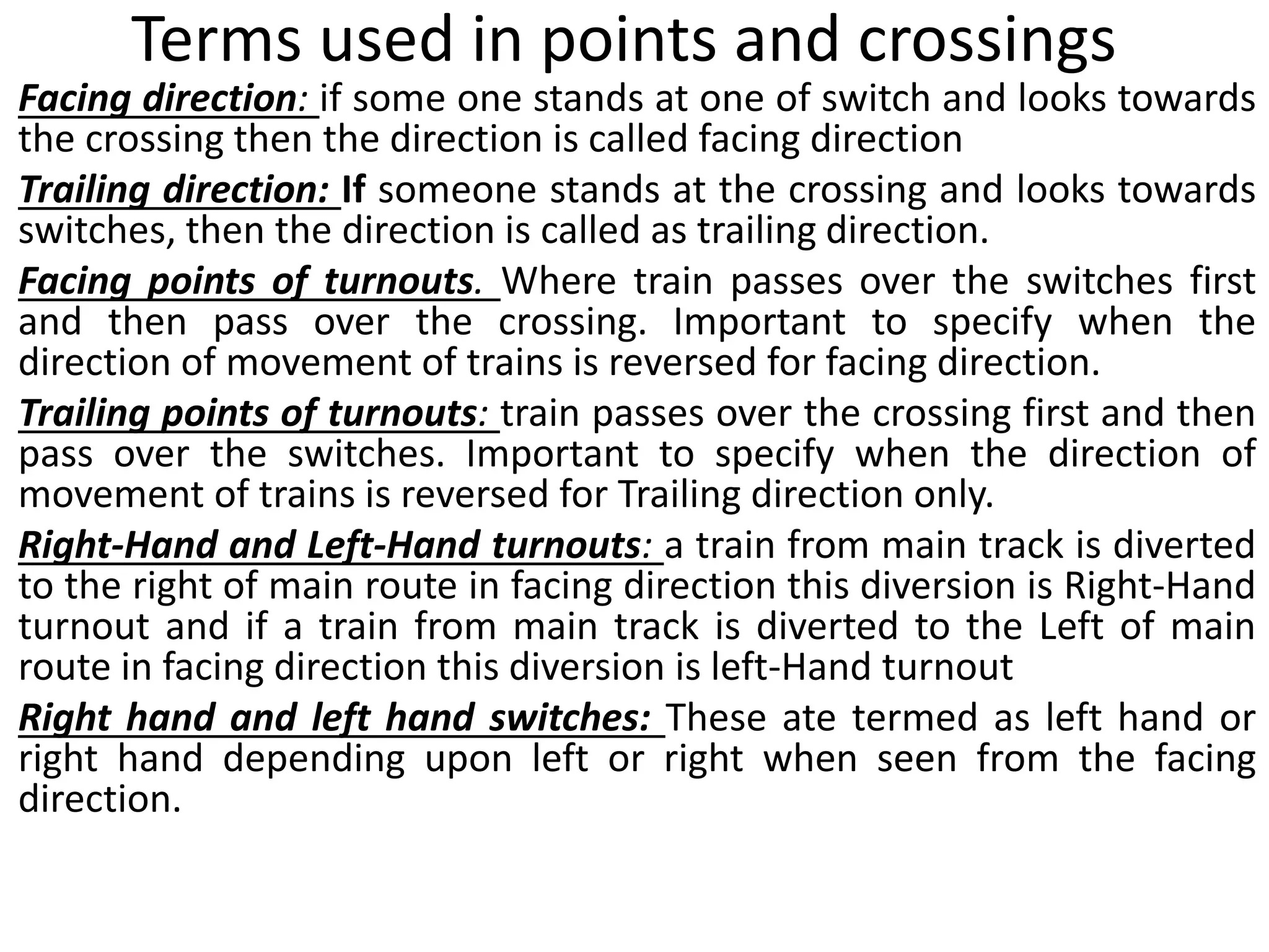 Terms used in points and crossings
Facing direction: if some one stands at one of switch and looks towards
the crossing then the direction is called facing direction
Trailing direction: If someone stands at the crossing and looks towards
switches, then the direction is called as trailing direction.
Facing points of turnouts. Where train passes over the switches first
and then pass over the crossing. Important to specify when the
direction of movement of trains is reversed for facing direction.
Trailing points of turnouts: train passes over the crossing first and then
pass over the switches. Important to specify when the direction of
movement of trains is reversed for Trailing direction only.
Right-Hand and Left-Hand turnouts: a train from main track is diverted
to the right of main route in facing direction this diversion is Right-Hand
turnout and if a train from main track is diverted to the Left of main
route in facing direction this diversion is left-Hand turnout
Right hand and left hand switches: These ate termed as left hand or
right hand depending upon left or right when seen from the facing
direction.
 