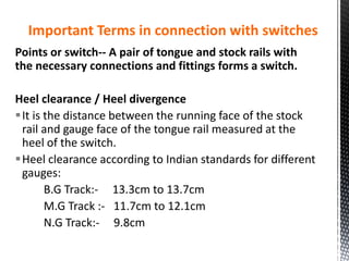 Important Terms in connection with switches
Points or switch-- A pair of tongue and stock rails with
the necessary connections and fittings forms a switch.
Heel clearance / Heel divergence
It is the distance between the running face of the stock
rail and gauge face of the tongue rail measured at the
heel of the switch.
Heel clearance according to Indian standards for different
gauges:
B.G Track:- 13.3cm to 13.7cm
M.G Track :- 11.7cm to 12.1cm
N.G Track:- 9.8cm
 