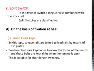 2. Split Switch
In this type of switch a tongue rail is combined with
the stock rail.
Split Switches are classified as:
A) On the basis of fixation at heel:
(i) Loose Heel Type
- In this type, tongue rails are joined to lead rails by means of
fish plates.
- Two front bolts are kept loose to allow the throw of the switch
and these bolts are kept tight when the tongue is open
- This is suitable for short length switches.
 
