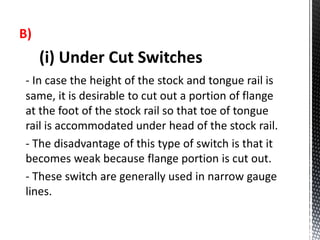 B)
(i) Under Cut Switches
- In case the height of the stock and tongue rail is
same, it is desirable to cut out a portion of flange
at the foot of the stock rail so that toe of tongue
rail is accommodated under head of the stock rail.
- The disadvantage of this type of switch is that it
becomes weak because flange portion is cut out.
- These switch are generally used in narrow gauge
lines.
 