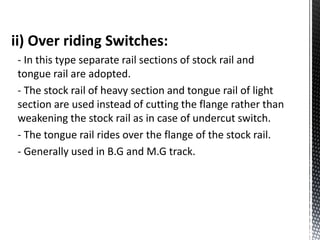 ii) Over riding Switches:
- In this type separate rail sections of stock rail and
tongue rail are adopted.
- The stock rail of heavy section and tongue rail of light
section are used instead of cutting the flange rather than
weakening the stock rail as in case of undercut switch.
- The tongue rail rides over the flange of the stock rail.
- Generally used in B.G and M.G track.
 