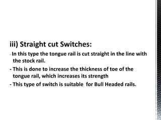 iii) Straight cut Switches:
- In this type the tongue rail is cut straight in the line with
the stock rail.
- This is done to increase the thickness of toe of the
tongue rail, which increases its strength
- This type of switch is suitable for Bull Headed rails.
 
