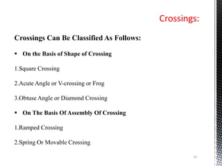 Crossings:
53
Crossings Can Be Classified As Follows:
 On the Basis of Shape of Crossing
1.Square Crossing
2.Acute Angle or V-crossing or Frog
3.Obtuse Angle or Diamond Crossing
 On The Basis Of Assembly Of Crossing
1.Ramped Crossing
2.Spring Or Movable Crossing
 