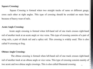 55
Square Crossing:
Square Crossing is formed when two straight tracks of same or different gauge,
cross each other at right angles. This type of crossing should be avoided on main lines
because of heavy wear of rails.
Acute Angle Crossing:
Acute angle crossing is formed when left-hand rail of one track crosses right-hand
rail of another track at an acute angle or vice versa. This type of crossing consists of a pair of
wing rails, a pair of check rail and a splice rail. This crossing is widely used. This is also
called V-crossing or frog.
Obtuse Angle Crossing:
The obtuse crossing is formed when left-hand rail of one track crosses right-hand
rail of another track at an obtuse angle or vice versa. This type of crossing consists mainly of
two acute and two obtuse angle crossings. This is also called Diamond crossing.
 