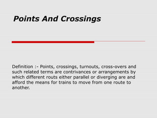Points And Crossings
Definition :- Points, crossings, turnouts, cross-overs and
such related terms are contrivances or arrangements by
which different routs either parallel or diverging are and
afford the means for trains to move from one route to
another.
 