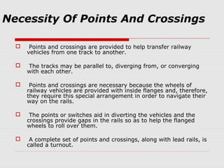 Necessity Of Points And Crossings
 Points and crossings are provided to help transfer railway
vehicles from one track to another.
 The tracks may be parallel to, diverging from, or converging
with each other.
 Points and crossings are necessary because the wheels of
railway vehicles are provided with inside flanges and, therefore,
they require this special arrangement in order to navigate their
way on the rails.
 The points or switches aid in diverting the vehicles and the
crossings provide gaps in the rails so as to help the flanged
wheels to roll over them.
 A complete set of points and crossings, along with lead rails, is
called a turnout.
 