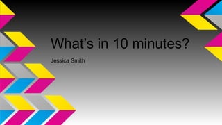 What’s in 10 minutes? 
Jessica Smith 
 