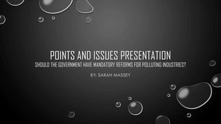 POINTS AND ISSUES PRESENTATION
SHOULD THE GOVERNMENT HAVE MANDATORY REFORMS FOR POLLUTING INDUSTRIES?
BY: SARAH MASSEY
 