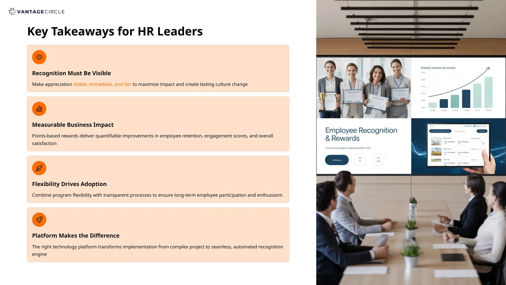 Key Takeaways for HR Leaders
Recognition Must Be Visible
Make appreciation visible, immediate, and fair to maximize impact and create lasting culture change
Measurable Business Impact
Points-based rewards deliver quantifiable improvements in employee retention, engagement scores, and overall
satisfaction
Flexibility Drives Adoption
Combine program flexibility with transparent processes to ensure long-term employee participation and enthusiasm
Platform Makes the Difference
The right technology platform transforms implementation from complex project to seamless, automated recognition
engine
 
