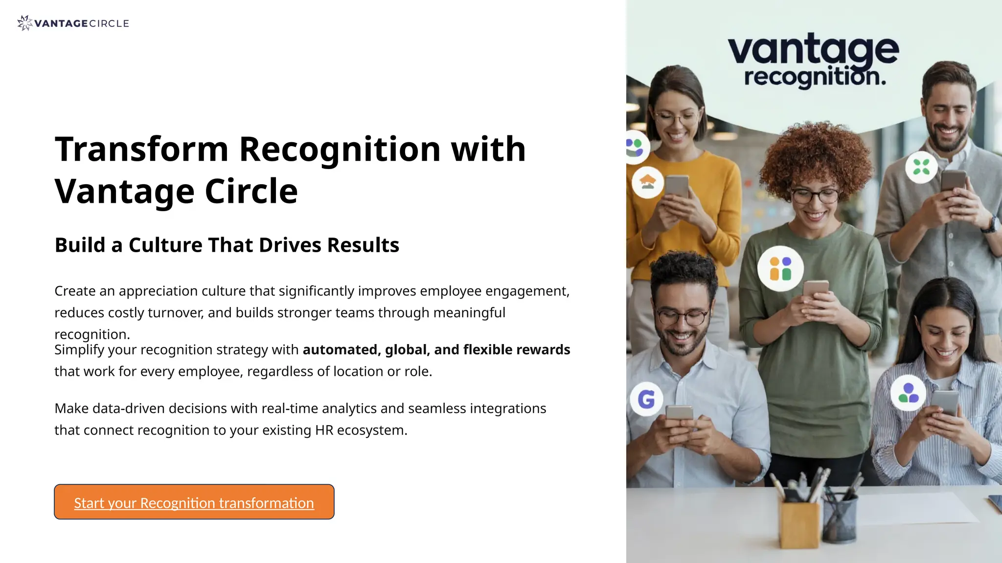 Transform Recognition with
Vantage Circle
Build a Culture That Drives Results
Create an appreciation culture that significantly improves employee engagement,
reduces costly turnover, and builds stronger teams through meaningful
recognition.
Simplify your recognition strategy with automated, global, and flexible rewards
that work for every employee, regardless of location or role.
Make data-driven decisions with real-time analytics and seamless integrations
that connect recognition to your existing HR ecosystem.
Start your Recognition transformation
 
