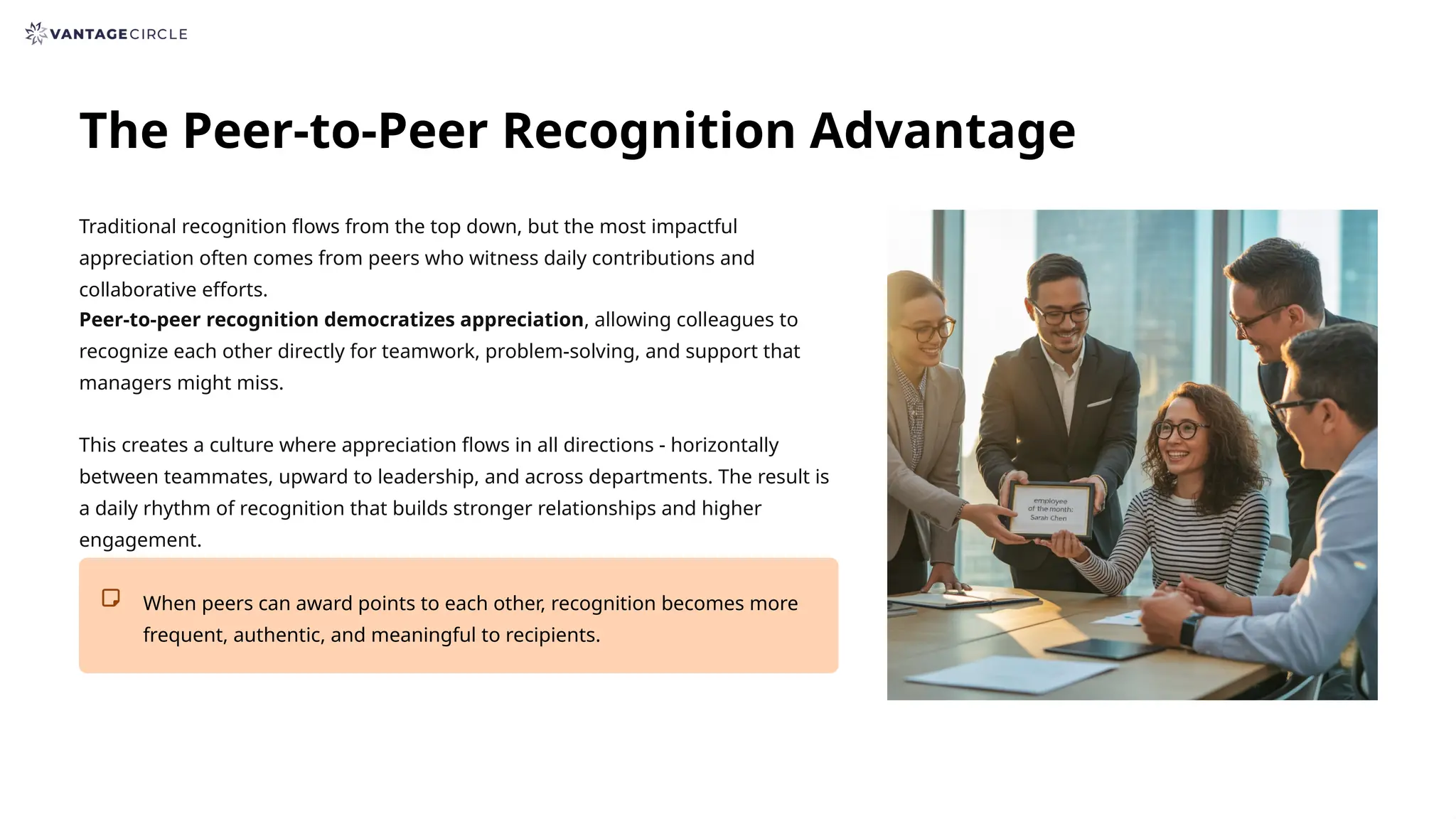 The Peer-to-Peer Recognition Advantage
Traditional recognition flows from the top down, but the most impactful
appreciation often comes from peers who witness daily contributions and
collaborative efforts.
Peer-to-peer recognition democratizes appreciation, allowing colleagues to
recognize each other directly for teamwork, problem-solving, and support that
managers might miss.
This creates a culture where appreciation flows in all directions - horizontally
between teammates, upward to leadership, and across departments. The result is
a daily rhythm of recognition that builds stronger relationships and higher
engagement.
When peers can award points to each other, recognition becomes more
frequent, authentic, and meaningful to recipients.
 