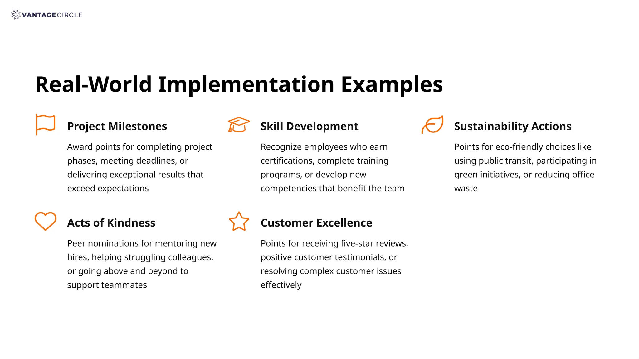 Real-World Implementation Examples
Project Milestones
Award points for completing project
phases, meeting deadlines, or
delivering exceptional results that
exceed expectations
Skill Development
Recognize employees who earn
certifications, complete training
programs, or develop new
competencies that benefit the team
Sustainability Actions
Points for eco-friendly choices like
using public transit, participating in
green initiatives, or reducing office
waste
Acts of Kindness
Peer nominations for mentoring new
hires, helping struggling colleagues,
or going above and beyond to
support teammates
Customer Excellence
Points for receiving five-star reviews,
positive customer testimonials, or
resolving complex customer issues
effectively
 