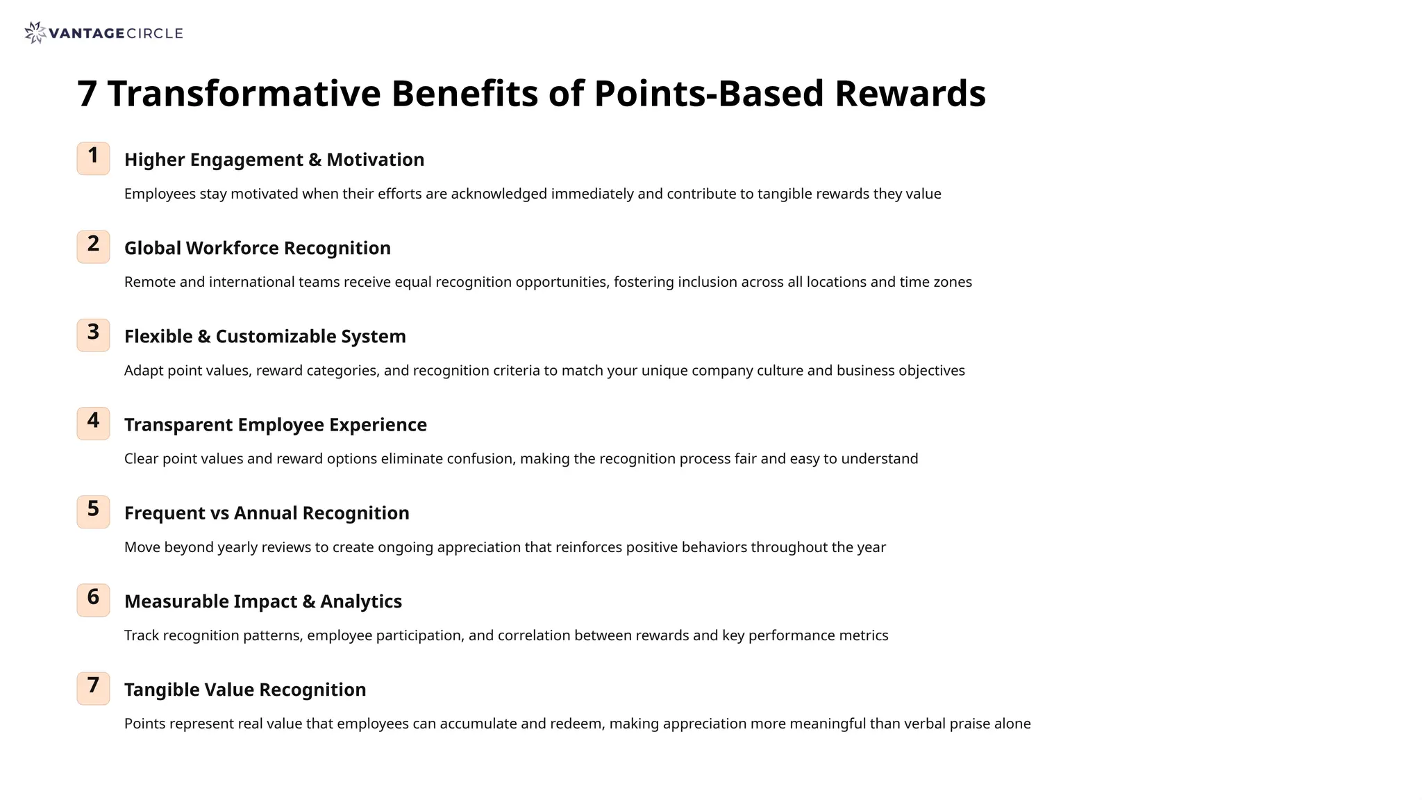7 Transformative Benefits of Points-Based Rewards
1 Higher Engagement & Motivation
Employees stay motivated when their efforts are acknowledged immediately and contribute to tangible rewards they value
2 Global Workforce Recognition
Remote and international teams receive equal recognition opportunities, fostering inclusion across all locations and time zones
3 Flexible & Customizable System
Adapt point values, reward categories, and recognition criteria to match your unique company culture and business objectives
4 Transparent Employee Experience
Clear point values and reward options eliminate confusion, making the recognition process fair and easy to understand
5 Frequent vs Annual Recognition
Move beyond yearly reviews to create ongoing appreciation that reinforces positive behaviors throughout the year
6 Measurable Impact & Analytics
Track recognition patterns, employee participation, and correlation between rewards and key performance metrics
7 Tangible Value Recognition
Points represent real value that employees can accumulate and redeem, making appreciation more meaningful than verbal praise alone
 