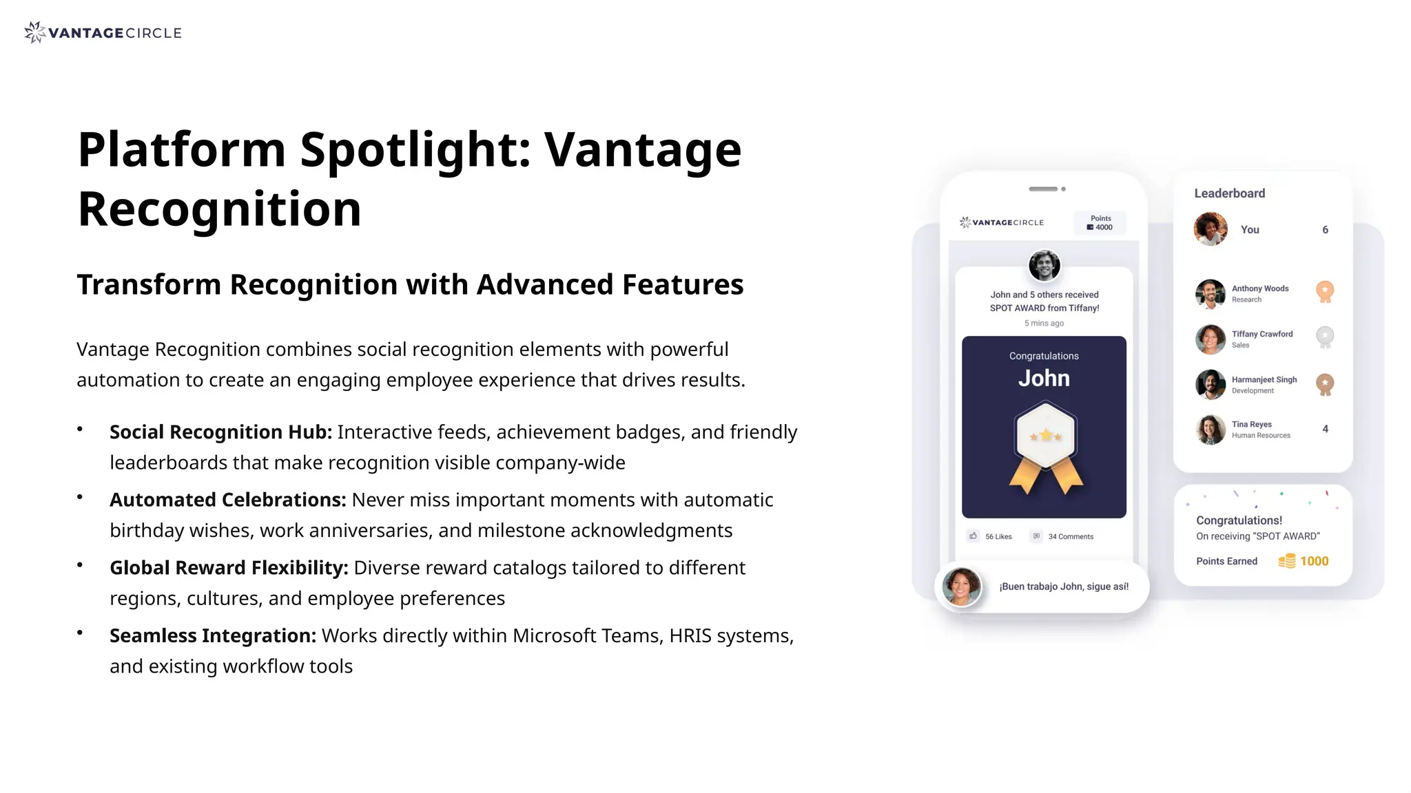 Platform Spotlight: Vantage
Recognition
Transform Recognition with Advanced Features
Vantage Recognition combines social recognition elements with powerful
automation to create an engaging employee experience that drives results.
• Social Recognition Hub: Interactive feeds, achievement badges, and friendly
leaderboards that make recognition visible company-wide
• Automated Celebrations: Never miss important moments with automatic
birthday wishes, work anniversaries, and milestone acknowledgments
• Global Reward Flexibility: Diverse reward catalogs tailored to different
regions, cultures, and employee preferences
• Seamless Integration: Works directly within Microsoft Teams, HRIS systems,
and existing workflow tools
 