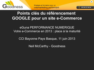 Neil McCarthy - Goodness
Points clés du référencement
GOOGLE pour un site e-Commerce
eGuna PERFORMANCE NUMERIQUE
Votre e-Commerce en 2013 : place à la maturité
CCI Bayonne Pays Basque, 11 juin 2013
Neil McCarthy - Goodness
 