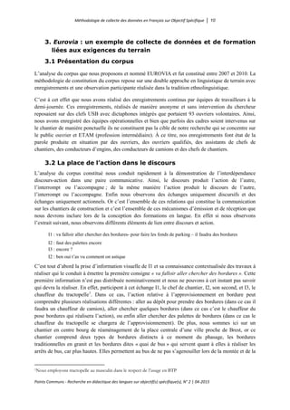 Méthodologie de collecte des données en Français sur Objectif Spécifique │ 10
Points Communs - Recherche en didactique des langues sur objectif(s) spécifique(s), N° 2 │ 04-2015
3. Eurovia : un exemple de collecte de données et de formation
liées aux exigences du terrain
3.1 Présentation du corpus
L’analyse du corpus que nous proposons et nommé EUROVIA et fut constitué entre 2007 et 2010. La
méthodologie de constitution du corpus repose sur une double approche en linguistique de terrain avec
enregistrements et une observation participante réalisée dans la tradition ethnolinguistique.
C’est à cet effet que nous avons réalisé des enregistrements continus par équipes de travailleurs à la
demi-journée. Ces enregistrements, réalisés de manière anonyme et sans intervention du chercheur
reposaient sur des clefs USB avec dictaphones intégrés que portaient 93 ouvriers volontaires. Ainsi,
nous avons enregistré des équipes opérationnelles et bien que parfois des cadres soient intervenus sur
le chantier de manière ponctuelle ils ne constituent pas la cible de notre recherche qui se concentre sur
le public ouvrier et ETAM (profession intermédiaire). À ce titre, nos enregistrements font état de la
parole produite en situation par des ouvriers, des ouvriers qualifiés, des assistants de chefs de
chantiers, des conducteurs d’engins, des conducteurs de camions et des chefs de chantiers.
3.2 La place de l’action dans le discours
L’analyse du corpus constitué nous conduit rapidement à la démonstration de l’interdépendance
discours-action dans une paire communicative. Ainsi, le discours produit l’action de l’autre,
l’interrompt ou l’accompagne ; de la même manière l’action produit le discours de l’autre,
l’interrompt ou l’accompagne. Enfin nous observons des échanges uniquement discursifs et des
échanges uniquement actionnels. Or c’est l’ensemble de ces relations qui constitue la communication
sur les chantiers de construction et c’est l’ensemble de ces mécanismes d’émission et de réception que
nous devrons inclure lors de la conception des formations en langue. En effet si nous observons
l’extrait suivant, nous observons différents éléments de lien entre discours et action.
I1 : va falloir aller chercher des bordures- pour faire les fonds de parking – il faudra des bordures
I2 : faut des palettes encore
I3 : encore ?
I2 : ben oui t’as vu comment on astique
C’est tout d’abord la prise d’information visuelle de I1 et sa connaissance contextualisée des travaux à
réaliser qui le conduit à émettre la première consigne « va falloir aller chercher des bordures ». Cette
première information n’est pas distribuée nominativement et nous ne pouvons à cet instant pas savoir
qui devra la réaliser. En effet, participent à cet échange I1, le chef de chantier, I2, son second, et I3, le
chauffeur du tractopelle1
. Dans ce cas, l’action relative à l’approvisionnement en bordure peut
comprendre plusieurs réalisations différentes : aller au dépôt pour prendre des bordures (dans ce cas il
faudra un chauffeur de camion), aller chercher quelques bordures (dans ce cas c’est le chauffeur du
pose bordures qui réalisera l’action), ou enfin aller chercher des palettes de bordures (dans ce cas le
chauffeur du tractopelle se chargera de l’approvisionnement). De plus, nous sommes ici sur un
chantier en centre bourg de réaménagement de la place centrale d’une ville proche de Brest, or ce
chantier comprend deux types de bordures distincts à ce moment du phasage, les bordures
traditionnelles en granit et les bordures dites « quai de bus » qui servent quant à elles à réaliser les
arrêts de bus, car plus hautes. Elles permettent au bus de ne pas s’agenouiller lors de la montée et de la
1Nous employons tractopelle au masculin dans le respect de l’usage en BTP
 