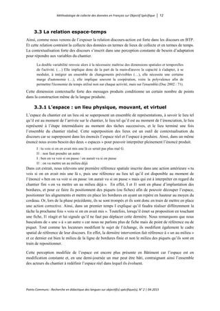 Méthodologie de collecte des données en Français sur Objectif Spécifique │ 12
Points Communs - Recherche en didactique des langues sur objectif(s) spécifique(s), N° 2 │ 04-2015
3.3 La relation espace-temps
Ainsi, comme nous venons de l’exposer la relation discours-action est forte dans les discours en BTP.
Et cette relation contraint la collecte des données en termes de lieux de collecte et en termes de temps.
La contextualisation forte des discours s’inscrit dans une perception constante de besoin d’adaptation
pour répondre aux variables du chantier.
La double variabilité renvoie alors à la nécessaire maîtrise des dimensions spatiales et temporelles
de l'activité. (…) Elle implique donc de la part de la main-d'œuvre la capacité à s'adapter, à se
moduler, à intégrer un ensemble de changements prévisibles (…), elle nécessite une certaine
marge d'autonomie (…), elle implique souvent la coopération, voire la polyvalence afin de
permettre l'économie du temps utilisé non sur chaque activité, mais sur l'ensemble.(Duc 2002 : 71).
Cette dimension contextuelle forte des messages produits conditionne un certain nombre de points
dans la construction même de la langue produite.
3.3.1 L’espace : un lieu physique, mouvant, et virtuel
L’espace du chantier est un lieu où se superposent un ensemble de représentations, à savoir le lieu tel
qu’il est au moment de l’arrivée sur le chantier, le lieu tel qu’il est au moment de l’énonciation, le lieu
représenté à l’étape intermédiaire au moment des tâches successives, et le lieu terminé une fois
l’ensemble du chantier réalisé. Cette superposition des lieux est un outil de contextualisation du
discours car se superposent dans les énoncés l’espace réel et l’espace à produire. Ainsi, dans un même
énoncé nous avons besoin des deux « espaces » pour pouvoir interpréter pleinement l’énoncé produit.
I : tu vois si on en avait mis une là ce serait pas plus mal G.
I1 : non faut prendre un autre
I : ben on va voir si on passe / on aurait vu si on passe
I1 : on va mettre un au milieu déjà
Dans cet extrait, nous relevons une première référence spatiale inscrite dans une action antérieure « tu
vois si on en avait mis une là », puis une référence au lieu tel qu’il est disponible au moment de
l’énoncé « ben on va voir si on passe /on aurait vu si on passe » mais qui est à interpréter en regard du
chantier fini « on va mettre un au milieu déjà ». En effet, I et I1 sont en phase d’implantation des
bordures, et pour ce faire ils positionnent des piquets (ou fiches) afin de pouvoir découper l’espace,
positionner les alignements et mettre en place les bordures en ayant un repère en hauteur au moyen du
cordeau. Or, lors de la phase précédente, ils se sont trompés et ils sont donc en train de mettre en place
une action corrective. Ainsi, dans un premier temps I explique qu’il faudra réaliser différemment la
tâche la prochaine fois « vois si on en avait mis ». Toutefois, lorsqu’il émet sa proposition en touchant
une fiche, I1 réagit et lui signale qu’il ne faut pas déplacer cette dernière. Nous remarquons que nous
basculons de « une » à « un autre » car nous ne parlons plus de fiche mais de point de référence ou de
piquet. Tout comme les locuteurs modifient le sujet de l’échange, ils modifient également le cadre
spatial de référence de leur discours. En effet, la dernière intervention fait référence à « un au milieu »
et ce dernier est bien le milieu de la ligne de bordures finie et non le milieu des piquets qu’ils sont en
train de repositionner.
Cette perception modifiée de l’espace est encore plus présente en Bâtiment car l’espace est en
modification constante et, en une demi-journée un mur peut être bâti, contraignant ainsi l’ensemble
des acteurs du chantier à redéfinir l’espace réel dans lequel ils évoluent.
 