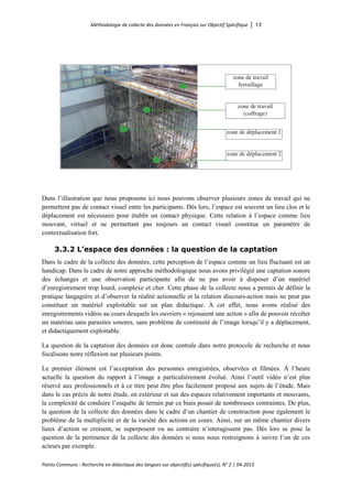 Méthodologie de collecte des données en Français sur Objectif Spécifique │ 13
Points Communs - Recherche en didactique des langues sur objectif(s) spécifique(s), N° 2 │ 04-2015
Dans l’illustration que nous proposons ici nous pouvons observer plusieurs zones de travail qui ne
permettent pas de contact visuel entre les participants. Dès lors, l’espace est souvent un lieu clos et le
déplacement est nécessaire pour établir un contact physique. Cette relation à l’espace comme lieu
mouvant, virtuel et ne permettant pas toujours un contact visuel constitue un paramètre de
contextualisation fort.
3.3.2 L’espace des données : la question de la captation
Dans le cadre de la collecte des données, cette perception de l’espace comme un lieu fluctuant est un
handicap. Dans le cadre de notre approche méthodologique nous avons privilégié une captation sonore
des échanges et une observation participante afin de ne pas avoir à disposer d’un matériel
d’enregistrement trop lourd, complexe et cher. Cette phase de la collecte nous a permis de définir la
pratique langagière et d’observer la réalité actionnelle et la relation discours-action mais ne peut pas
constituer un matériel exploitable sur un plan didactique. À cet effet, nous avons réalisé des
enregistrements vidéos au cours desquels les ouvriers « rejouaient une action » afin de pouvoir récolter
un matériau sans parasites sonores, sans problème de continuité de l’image lorsqu’il y a déplacement,
et didactiquement exploitable.
La question de la captation des données est donc centrale dans notre protocole de recherche et nous
focalisons notre réflexion sur plusieurs points.
Le premier élément est l’acceptation des personnes enregistrées, observées et filmées. À l’heure
actuelle la question du rapport à l’image a particulièrement évolué. Ainsi l’outil vidéo n’est plus
réservé aux professionnels et à ce titre peut être plus facilement proposé aux sujets de l’étude. Mais
dans le cas précis de notre étude, en extérieur et sur des espaces relativement importants et mouvants,
la complexité de conduire l’enquête de terrain par ce biais posait de nombreuses contraintes. De plus,
la question de la collecte des données dans le cadre d’un chantier de construction pose également le
problème de la multiplicité et de la variété des actions en cours. Ainsi, sur un même chantier divers
lieux d’action se croisent, se superposent ou au contraire n’interagissent pas. Dès lors se pose la
question de la pertinence de la collecte des données si nous nous restreignons à suivre l’un de ces
acteurs par exemple.
 