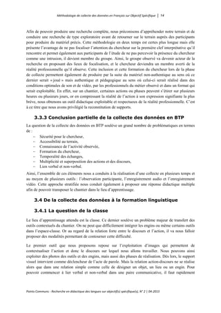 Méthodologie de collecte des données en Français sur Objectif Spécifique │ 14
Points Communs - Recherche en didactique des langues sur objectif(s) spécifique(s), N° 2 │ 04-2015
Afin de pouvoir produire une recherche complète, nous préconisons d’appréhender notre terrain et de
conduire une recherche de type exploratoire avant de retourner sur le terrain auprès des participants
pour produire du matériel précis. Cette méthodologie en deux temps est certes plus longue mais elle
présente l’avantage de ne pas focaliser l’attention du chercheur sur la première clef interprétative qu’il
rencontre et permet également aux participants de l’étude de ne pas percevoir la présence du chercheur
comme une intrusion, il devient membre du groupe. Ainsi, le groupe observé va devenir acteur de la
recherche en proposant des lieux de focalisation, et le chercheur deviendra un membre averti de la
réalité professionnelle qu’il observe. Cette inclusion et cette formation du chercheur lors de la phase
de collecte permettent également de produire par la suite du matériel non-authentique au sens où ce
dernier serait « joué » mais authentique et pédagogique au sens où celui-ci serait réalisé dans des
conditions optimales de son et de vidéo, par les professionnels du métier observé et dans un format qui
serait exploitable. En effet, sur un chantier, certaines actions ou phases peuvent s’étirer sur plusieurs
heures ou plusieurs jours, or en compressant la réalité de l’action à son expression signifiante la plus
brève, nous obtenons un outil didactique exploitable et respectueux de la réalité professionnelle. C’est
à ce titre que nous avons privilégié la reconstitution de supports.
3.3.3 Conclusion partielle de la collecte des données en BTP
La question de la collecte des données en BTP soulève un grand nombre de problématiques en termes
de :
− Sécurité pour le chercheur,
− Accessibilité au terrain,
− Connaissance de l’activité observée,
− Formation du chercheur,
− Temporalité des échanges,
− Multiplicité et superposition des actions et des discours,
− Lien verbal et non-verbal.
Ainsi, l’ensemble de ces éléments nous a conduits à la réalisation d’une collecte en plusieurs temps et
au moyen de plusieurs outils : l’observation participante, l’enregistrement audio et l’enregistrement
vidéo. Cette approche stratifiée nous conduit également à proposer une réponse didactique multiple
afin de pouvoir transposer le chantier dans le lieu d’apprentissage.
3.4 De la collecte des données à la formation linguistique
3.4.1 La question de la classe
Le lieu d’apprentissage attendu est la classe. Ce dernier soulève un problème majeur de transfert des
outils contextuels du chantier. On ne peut que difficilement intégrer les engins ou même certains outils
dans l’espace-classe. Or au regard de la relation forte entre le discours et l’action, il va nous falloir
proposer des modalités permettant de contourner cette difficulté.
Le premier outil que nous proposons repose sur l’exploitation d’images qui permettent de
contextualiser l’action et donc le discours sur lequel nous allons travailler. Nous pouvons ainsi
exploiter des photos des outils et des engins, mais aussi des phases de réalisation. Dès lors, le support
visuel intervient comme déclencheur de l’acte de parole. Mais la relation action-discours ne se réalise
alors que dans une relation simple comme celle de désigner un objet, un lieu ou un engin. Pour
pouvoir commencer à lier verbal et non-verbal dans une paire communicative, il faut rapidement
 