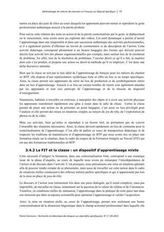 Méthodologie de collecte des données en Français sur Objectif Spécifique │ 15
Points Communs - Recherche en didactique des langues sur objectif(s) spécifique(s), N° 2 │ 04-2015
mettre en place des jeux de rôles au cours desquels les apprenants peuvent mimer et reproduire le geste
professionnel authentique associé à la parole produite.
Pour suivre cette relation des mots en action et de la parole contextualisée par le geste, le déplacement
ou le mouvement, nous avons aussi pu exploiter des vidéos. Cet outil dynamique a permis d’ancrer
l’apprentissage dans une temporalité et dans une succession authentique des activités professionnelles,
et il a également permis d’effectuer un travail de commentaire et de description de l’action. Cette
activité didactique correspond pleinement à un besoin langagier des formés qui doivent pouvoir
décrire leur activité lors des phases organisationnelles par exemple, mais surtout lors de la résolution
de problème. En effet, lors de la résolution de problèmes, l’ouvrier décrit ce qu’il a fait, la manière
dont cela s’est produit, et propose une action ou décrit la méthode qu’il va employer. C’est donc une
tâche discursive attendue.
Bien que la classe ne soit pas le lieu idéal de l’apprentissage du français pour les métiers du chantier
en BTP, elle dispose d’une représentation symbolique forte et offre un lieu et un temps spécifiques.
Ainsi, la classe permet aux apprenants de sortir du lieu de production et de symboliquement entrer
dans un lieu d’apprentissage. Associé à ce lieu un certain nombre de rituels sont également attendus
par les apprenants et tout ceci participe de l’apprentissage et de la réussite du dispositif
d’enseignement.
Néanmoins, habitués à travailler en extérieur, à manipuler des objets et à avoir une activité physique
les apprenants manifestent rapidement une gêne à rester dans la salle de classe. Certes la classe
permet de poser une notion ou de présenter un point langagier, c’est aussi un lieu privilégié pour
l’analyse et elle permet des mises en situations simples au moyen du jeu de rôle, de l’exploitation de
photos ou de la vidéo.
Mais ces activités, bien qu’utiles et répondant à un besoin réel, ne permettent pas de couvrir
l’ensemble des situations nécessaires. Ainsi, la classe devient rapidement un lieu de contrainte pour la
contextualisation de l’apprentissage. C’est afin de pallier ce souci de transposition didactique et de
respecter les traditions de transmission et d’apprentissage en BTP que nous avons mis en place une
formation située sur le chantier, dans le cadre du respect de la Formation Intégrée au Travail (FIT) qui
est une des formations traditionnelles en BTP.
3.4.2 La FIT et la classe : un dispositif d’apprentissage mixte
Cette nécessité d’intégrer la formation, dans une contextualisation forte, correspond à une remarque
issue de la phase d’enquête, au cours de laquelle nous avons pu remarquer l’interdépendance de
l’action et du discours dans l’activité. C’est pourquoi, nous préconisons une mise en situation optimale
afin de pouvoir rendre compte de ce phénomène, mais aussi de travailler sur cette notion dans le cadre
de situations réelles conduisant à des réflexes métiers parfois spécifiques et qui n’apparaissent pas lors
de la mise en place de jeux de rôle.
Le discours et l’action sont intimement liés dans une paire dialogale, qu’il serait complexe, mais pas
impossible, de travailler en classe, notamment sur la question de la valeur du rythme et de l’intonation.
Toutefois, en conditions réelles de réalisation, l’apprentissage dans la pratique de cette paire tant dans
son émission que dans sa réponse actionnelle peut optimiser l’apprentissage et valider l’acquisition.
Ainsi, la mise en situation réelle, au cours de l’apprentissage, permet non seulement une bonne
contextualisation de la dimension linguistique dans le champ actionnel professionnel dans laquelle elle
 