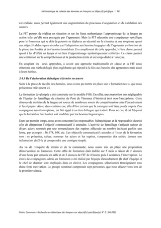 Méthodologie de collecte des données en Français sur Objectif Spécifique │ 16
Points Communs - Recherche en didactique des langues sur objectif(s) spécifique(s), N° 2 │ 04-2015
est réalisée, mais permet également une augmentation du processus d’acquisition et de validation des
savoirs.
La FIT permet de réaliser en situation et sur les lieux authentiques l’apprentissage de la langue en
action telle qu’elle sera pratiquée par l’apprenant. Mais la FIT nécessite une compétence spécifique
pour le formateur qui se doit de pouvoir se déplacer en sécurité sur le chantier et une souplesse quant
aux objectifs didactiques attendus car l’adaptation aux besoins langagiers de l’apprenant estfonction de
la phase du chantier et des besoins immédiats. En complément de cette approche, le lieu classe permet
quant à lui d’offrir un temps et un lieu d’apprentissage symboliquement renforcés. La classe permet
une centration sur la compréhension et la production écrite et un temps dédié à l’analyse.
En couplant les deux approches, à savoir une approche traditionnelle en classe et la FIT nous
obtenons une méthodologie plus englobante qui répond à la fois aux besoins des apprenants mais aussi
à leurs habitus.
3.4.3 De l’élaboration didactique à la mise en œuvre
Suite à la phase de récolte des données, nous avons pu mettre en place une « formation test », que nous
présentons brièvement ici.
La formation développée a été construite sur le modèle FOS. En effet, une proportion non négligeable
de l'équipe de ferraillage du chantier du Pont de Térennez (Finistère) était non-francophone. Cette
absence de maîtrise de la langue est source de nombreux soucis de compréhension entre l'encadrement
et les équipes. Ainsi, dans certains cas, afin d'être certain que la consigne soit bien passée auprès d'un
compagnon non-francophone, on fait appel à un tiers bilingue qui traduit. Dans ce cas, il est fréquent
que la hiérarchie du chantier soit modifiée par les besoins linguistiques.
Dans un premier temps, nous avons rencontré les responsables hiérarchiques et la responsable sécurité
afin de déterminer l’objectif communicatif à atteindre. L'activité de ferraillage s'articule autour de
divers aciers nommés par une nomenclature des repères effectuée en nombre incluant parfois une
lettre, par exemple : 56, I74, 108, etc. Les objectifs communicatifs attendus à l’issus de la formation
sont : se présenter, saluer, nommer les aciers et les repères, comprendre des unités, donner une
information chiffrée et comprendre une consigne simple.
Au vu de l’enquête de terrain et de la commande, nous avons mis en place une proposition
d'intervention en formation. Cette offre de formation était établie sur 5 mois à raison de 2 séances
d’une heure par semaine en salle et de 2 séances de FIT de 4 heures puis 2 semaines d’interruption. Le
choix des compagnons admis en formation a été réalisé par l'équipe d'encadrement (le chef d'équipe et
le chef de chantier sont impliqués dans ce choix). Les compagnons sélectionnés témoignaient tous
d'une forte motivation. Le groupe constitué comprenait sept personnes, que nous découvrions lors de
la première séance.
 