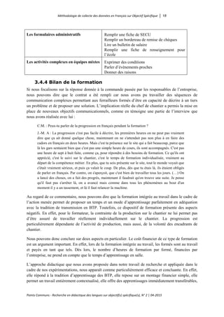 Méthodologie de collecte des données en Français sur Objectif Spécifique │ 18
Points Communs - Recherche en didactique des langues sur objectif(s) spécifique(s), N° 2 │ 04-2015
Les formulaires administratifs Remplir une fiche de SECU
Remplir un bordereau de remise de chèques
Lire un bulletin de salaire
Remplir une fiche de renseignement pour
l’école
Les activités complexes en équipes mixtes Exprimer des conditions
Parler d’évènements proches
Donner des raisons
3.4.4 Bilan de la formation
Si nous focalisons sur la réponse donnée à la commande passée par les responsables de l’entreprise,
nous pouvons dire que le contrat a été rempli car nous avons pu travailler des séquences de
communication complexes permettant aux ferrailleurs formés d’être en capacité de décrire à un tiers
un problème et de proposer une solution. L’implication réelle du chef de chantier a permis la mise en
place de nouveaux objectifs communicationnels, comme en témoigne une partie de l’interview que
nous avons réalisée avec lui :
C.M. : Peux-tu parler de la progression en français pendant la formation ?
J.-M. A : La progression c'est pas facile à décrire, les premières heures on ne peut pas vraiment
dire que ça ait donné quelque chose, maintenant on ne s'attendait pas non plus à en faire des
cadors en français en deux heures. Mais c'est ta présence sur le site qui a fait beaucoup, parce que
là les gars sentaient bien que c'est pas une simple heure de cours, ils sont accompagnés. C'est pas
une heure de sept à huit faite, comme ça, pour répondre à des besoins de formation. Ce qu'ils ont
apprécié, c'est le suivi sur le chantier, c'est le temps de formation individualisée, vraiment au
départ de la compétence métier. En plus, que tu sois présente sur le site, tout le monde voyait que
c'était vraiment sérieux, et puis ça valait le coup. De plus, dès que tu étais là, ils étaient obligés
de parler en français. Par contre, on s'aperçoit, que c'est bien de travailler tous les jours. (…) On
a lancé des choses, on a fait des progrès, maintenant il faudrait qu'on trouve une suite. Je pense
qu'il faut pas s'arrêter là, on a avancé mais comme dans tous les phénomènes au bout d'un
moment il y a un tassement, et là il faut relancer la machine.
Au regard de ce commentaire, nous pouvons dire que la formation intégrée au travail dans le cadre de
l’action menée permet de proposer un temps et un mode d’apprentissage parfaitement en adéquation
avec la tradition de transmission en BTP. Toutefois, ce dispositif de formation présente des aspects
négatifs. En effet, pour le formateur, la contrainte de la production sur le chantier ne lui permet pas
d’être assuré de travailler réellement individuellement sur le chantier. La progression est
particulièrement dépendante de l’activité de production, mais aussi, de la volonté des encadrants de
chantier.
Nous pouvons donc conclure sur deux aspects en particulier. Le coût financier de ce type de formation
est un argument important. En effet, lors de la formation intégrée au travail, les formés sont au travail
et payés en tant que tels. Dès lors, le nombre d’heures de formation par formé, financées par
l’entreprise, ne prend en compte que le temps d’apprentissage en salle.
L’approche didactique que nous avons proposée dans notre travail de recherche et appliquée dans le
cadre de nos expérimentations, nous apparaît comme particulièrement efficace et concluante. En effet,
elle répond à la tradition d’apprentissage des BTP, elle repose sur un montage financier simple, elle
permet un travail entièrement contextualisé, elle offre des apprentissages immédiatement transférables,
 