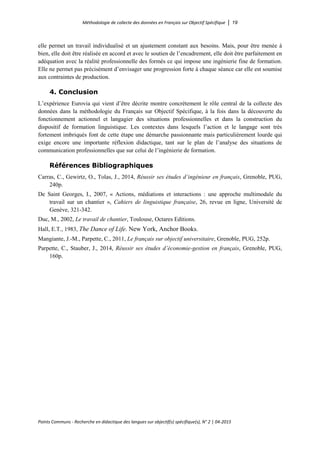 Méthodologie de collecte des données en Français sur Objectif Spécifique │ 19
Points Communs - Recherche en didactique des langues sur objectif(s) spécifique(s), N° 2 │ 04-2015
elle permet un travail individualisé et un ajustement constant aux besoins. Mais, pour être menée à
bien, elle doit être réalisée en accord et avec le soutien de l’encadrement, elle doit être parfaitement en
adéquation avec la réalité professionnelle des formés ce qui impose une ingénierie fine de formation.
Elle ne permet pas précisément d’envisager une progression forte à chaque séance car elle est soumise
aux contraintes de production.
4. Conclusion
L’expérience Eurovia qui vient d’être décrite montre concrètement le rôle central de la collecte des
données dans la méthodologie du Français sur Objectif Spécifique, à la fois dans la découverte du
fonctionnement actionnel et langagier des situations professionnelles et dans la construction du
dispositif de formation linguistique. Les contextes dans lesquels l’action et le langage sont très
fortement imbriqués font de cette étape une démarche passionnante mais particulièrement lourde qui
exige encore une importante réflexion didactique, tant sur le plan de l’analyse des situations de
communication professionnelles que sur celui de l’ingénierie de formation.
Références Bibliographiques
Carras, C., Gewirtz, O., Tolas, J., 2014, Réussir ses études d’ingénieur en français, Grenoble, PUG,
240p.
De Saint Georges, I., 2007, « Actions, médiations et interactions : une approche multimodale du
travail sur un chantier », Cahiers de linguistique française, 26, revue en ligne, Université de
Genève, 321-342.
Duc, M., 2002, Le travail de chantier, Toulouse, Octares Editions.
Hall, E.T., 1983, The Dance of Life. New York, Anchor Books.
Mangiante, J.-M., Parpette, C., 2011, Le français sur objectif universitaire, Grenoble, PUG, 252p.
Parpette, C., Stauber, J., 2014, Réussir ses études d’économie-gestion en français, Grenoble, PUG,
160p.
 