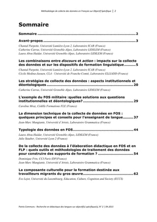 Méthodologie de collecte des données en Français sur Objectif Spécifique │ 2
Points Communs - Recherche en didactique des langues sur objectif(s) spécifique(s), N° 2 │ 04-2015
Sommaire
Sommaire ......................................................................................2
Avant-propos .................................................................................3
Chantal Parpette, Université Lumière-Lyon 2, Laboratoire ICAR (France)
Catherine Carras, Université Grenoble-Alpes, Laboratoire LIDILEM (France)
Laura Abou Haidar, Université Grenoble-Alpes, Laboratoire LIDILEM (France)
Les combinaisons entre discours et action : impacts sur la collecte
des données et sur les dispositifs de formation linguistique..........5
Chantal Parpette, Université Lumière-Lyon 2, Laboratoire ICAR (France)
Cécile Medina-Jaouen, CLA - Université de Franche-Comté, Laboratoire ELLIADD (France)
Les stratégies de collecte des données : aspects institutionnels et
déontologiques ............................................................................20
Catherine Carras, Université Grenoble Alpes, Laboratoire LIDILEM (France)
L’exemple du FOS militaire :quelles solutions aux questions
institutionnelles et déontologiques? ............................................29
Caroline Mraz, Cédille Formations FLE (France)
La dimension technique de la collecte de données en FOS :
quelques principes et conseils pour l’enseignant de langue.........37
Jean-Marc Mangiante, Université d’Artois, Laboratoire Grammatica (France)
Typologie des données en FOS.....................................................44
Laura Abou Haidar, Université Grenoble-Alpes, LIDILEM (France)
Julie Stauber, Université Lyon 2 (France)
De la collecte des données à l’élaboration didactique en FOS et en
FLP : quels outils et méthodologies de traitement des données
pour construire des supports de formation ? ...............................54
Dominique Frin, CCI Paris IDF(France)
Jean-Marc Mangiante, Université d’Artois, Laboratoire Grammatica (France)
La composante culturelle pour la formation destinée aux
travailleurs migrants du gros œuvre............................................62
Eve Lejot, Université du Luxembourg, Education, Culture, Cognition and Society (ECCS)
 