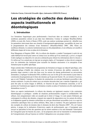 Méthodologie de collecte des données en Français sur Objectif Spécifique │ 20
Points Communs - Recherche en didactique des langues sur objectif(s) spécifique(s), N° 2 │ 04-2015
Catherine Carras, Université Grenoble Alpes, Laboratoire LIDILEM (France)
Les stratégies de collecte des données :
aspects institutionnels et
déontologiques
1. Introduction
Les formations linguistiques pour professionnels s’inscrivent dans un contexte complexe, et de
nombreux paramètres entrent en jeu dans leur élaboration. Comme le souligne Mourlhon-Dallies
(2008), et avant elle, Eurin et Heano (1992), seule une analyse systémique permet de « détailler tous
les paramètres intervenant dans une situation d’enseignement-apprentissage, susceptibles de jouer sur
la programmation des contenus d’une formation » (Mourlhon-Dallies 2008 : 200). Parmi ces
nombreux éléments, le contexte institutionnel joue un rôle prépondérant, et son influence est sensible à
différentes étapes de la mise en place de la formation.
Pour Mangiante et Parpette (2004 : 46), la collecte des données « conduit l’enseignant à sortir de son
cadre habituel de travail pour entrer en contact avec un milieu qu’il ne connait pas, a priori, et auquel
il doit expliquer ses objectifs et le sens de sa démarche pour obtenir les informations dont il a besoin ».
Ce milieu qu’il ne connait pas est régi par ses propres règles, et l’enseignant va donc devoir composer
avec les contraintes des instituions pour recueillir les données nécessaires à la conception d’une
formation pour un public spécifique.
Etape centrale dans l’élaboration des programmes de formation en langue sur objectif spécifique, cette
collecte implique d’établir des relations avec les terrains d’exercices des publics concernés. La
première étape consiste à créer des liens avec les acteurs du champ professionnel ou universitaire
demandeur, à expliquer la démarche FOS, et définir avec eux le rôle qu’ils sont amenés à jouer dans la
construction du programme par le biais des données qu’ils peuvent fournir. Or, ces terrains d’exercice,
que ce soit l’hôpital, l’entreprise, le chantier de construction, ne sont pas facilement accessibles à des
acteurs extérieurs. La prise de contact avec ces terrains nécessite donc une « marche d’approche », qui
peut être plus ou moins longue et difficile, en fonction du type d’institution concernée, et de la
position de l’institution par rapport à la formation à mettre en place (l’institution est-elle explicitement
demandeuse ou non ?).
Outre ces aspects institutionnels, la collecte des données est également soumise à des contraintes
déontologiques et juridiques : nombre de situations professionnelles exigent la confidentialité. Par
ailleurs, tout enregistrement vidéo est encadré par le droit à l’image. Ce sont autant d’éléments qui
contraignent la collecte des données, exigeant une capacité de négociation avec les acteurs du milieu,
et d’adaptation quand les données recherchées ne sont pas directement accessibles (voir à ce sujet les
contraintes spécifiques liées au milieu militaire, Mraz, dans ce numéro). On peut également trouver
des exemples de collecte de données dans le domaine du droit chez Damette (2007 : 43), où l’auteur
précise, à propos de la réalisation d’interviews auprès de professionnels, que « l’enseignant aura
envoyé au spécialiste la liste des questions qui lui seront soumises et lui aura demandé l’autorisation
de l’enregistrer pour les besoins du cours ; on lui proposera alors de lui transmettre la retranscription
de l’enregistrement, afin qu’il puisse en vérifier l’adéquation avec son propos initial ».
 