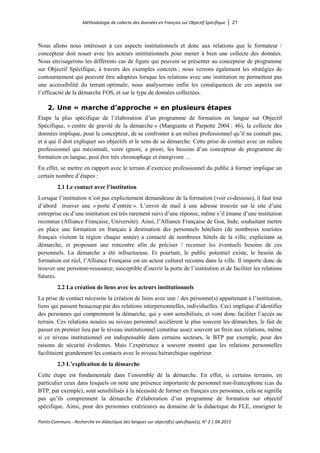 Méthodologie de collecte des données en Français sur Objectif Spécifique │ 21
Points Communs - Recherche en didactique des langues sur objectif(s) spécifique(s), N° 2 │ 04-2015
Nous allons nous intéresser à ces aspects institutionnels et donc aux relations que le formateur /
concepteur doit nouer avec les acteurs institutionnels pour mener à bien une collecte des données.
Nous envisagerons les différents cas de figure qui peuvent se présenter au concepteur de programme
sur Objectif Spécifique, à travers des exemples concrets ; nous verrons également les stratégies de
contournement qui peuvent être adoptées lorsque les relations avec une institution ne permettent pas
une accessibilité du terrain optimale; nous analyserons enfin les conséquences de ces aspects sur
l’efficacité de la démarche FOS, et sur le type de données collectées.
2. Une « marche d’approche » en plusieurs étapes
Etape la plus spécifique de l’élaboration d’un programme de formation en langue sur Objectif
Spécifique, « centre de gravité de la démarche » (Mangiante et Parpette 2004 : 46), la collecte des
données implique, pour le concepteur, de se confronter à un milieu professionnel qu’il ne connaît pas,
et à qui il doit expliquer ses objectifs et le sens de sa démarche. Cette prise de contact avec un milieu
professionnel qui méconnaît, voire ignore, a priori, les besoins d’un concepteur de programme de
formation en langue, peut être très chronophage et énergivore …
En effet, se mettre en rapport avec le terrain d’exercice professionnel du public à former implique un
certain nombre d’étapes :
2.1 Le contact avec l’institution
Lorsque l’institution n’est pas explicitement demandeuse de la formation (voir ci-dessous), il faut tout
d’abord trouver une « porte d’entrée ». L’envoi de mail à une adresse trouvée sur le site d’une
entreprise ou d’une institution est très rarement suivi d’une réponse, même s’il émane d’une institution
reconnue (Alliance Française, Université). Ainsi, l’Alliance Française de Goa, Inde, souhaitant mettre
en place une formation en français à destination des personnels hôteliers (de nombreux touristes
français visitent la région chaque année) a contacté de nombreux hôtels de la ville, explicitant sa
démarche, et proposant une rencontre afin de préciser / recenser les éventuels besoins de ces
personnels. La démarche a été infructueuse. Et pourtant, le public potentiel existe, le besoin de
formation est réel, l’Alliance Française est un acteur culturel reconnu dans la ville. Il importe donc de
trouver une personne-ressource, susceptible d’ouvrir la porte de l’institution et de faciliter les relations
futures.
2.2 La création de liens avec les acteurs institutionnels
La prise de contact nécessite la création de liens avec une / des personne(s) appartenant à l’institution,
liens qui passent beaucoup par des relations interpersonnelles, individuelles. Ceci implique d’identifier
des personnes qui comprennent la démarche, qui y sont sensibilisés, et vont donc faciliter l’accès au
terrain. Ces relations nouées au niveau personnel accélèrent le plus souvent les démarches, le fait de
passer en premier lieu par le niveau institutionnel constitue assez souvent un frein aux relations, même
si ce niveau institutionnel est indispensable dans certains secteurs, le BTP par exemple, pour des
raisons de sécurité évidentes. Mais l’expérience a souvent montré que les relations personnelles
facilitaient grandement les contacts avec le niveau hiérarchique supérieur.
2.3 L’explication de la démarche
Cette étape est fondamentale dans l’ensemble de la démarche. En effet, si certains terrains, en
particulier ceux dans lesquels on note une présence importante de personnel non-francophone (cas du
BTP, par exemple), sont sensibilisés à la nécessité de former en français ces personnes, cela ne signifie
pas qu’ils comprennent la démarche d’élaboration d’un programme de formation sur objectif
spécifique. Ainsi, pour des personnes extérieures au domaine de la didactique du FLE, enseigner le
 