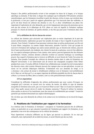 Méthodologie de collecte des données en Français sur Objectif Spécifique │ 22
Points Communs - Recherche en didactique des langues sur objectif(s) spécifique(s), N° 2 │ 04-2015
français à des publics professionnels revient à leur enseigner les bases de la langue, et le lexique
spécifique au domaine. Il faut donc à chaque fois expliquer que la démarche FOS présente certaines
caractéristiques, que les formateurs travaillent à partir des discours, écrits et oraux, qui circulent dans
la profession, et non pas à partir de supports généralistes que l’on trouverait dans des méthodes, et
qu’ils ont donc besoin de collecter des données in situ. Il y a donc véritablement une phase très
importante d’explicitation de cette démarche, qui est très logiquement méconnue des personnes qui ne
sont pas des acteurs de la didactique du FLE, phase au cours de laquelle le formateur explique
pourquoi il a besoin de données, de quelles données, et du rôle que peut jouer l’institution dans cette
collecte.
2.4 La définition du rôle de chacun des acteurs
La collecte des données peut nécessiter une implication plus ou moins importante de la part des
acteurs professionnels, implication qui peut leur prendre du temps et face à laquelle ils peuvent être
réticents. Tout d’abord, l’irruption d’une personne extérieure dans un milieu professionnel, qu’elle soit
là pour filmer, enregistrer, ou comme simple observateur, perturbe l’activité. Celui qui accepte de
recevoir le formateur doit expliquer aux autres acteurs présents (qui, en fonction des milieux, peuvent
être d’autres professionnels, des étudiants, des clients) la raison de sa présence, recevoir leur adhésion,
etc. Les aspects techniques (présence d’une caméra, entre autres), peuvent également être des éléments
perturbateurs. Ensuite, certaines données collectées revêtent un caractère technique ou scientifique
poussé, face auquel le formateur peut se trouver en difficulté, et avoir besoin de l’aide d’un acteur du
domaine. Pour prendre l’exemple des collectes de données menées dans le cadre de formations sur
Objectif Universitaire, il est relativement aisé de trouver des enseignants acceptant d’être filmés
pendant leurs cours. Il est plus difficile d’obtenir leur collaboration par exemple lors de la transcription
des discours oraux, dont certains éléments peuvent être opaques pour un non-spécialiste, ou pour un
retour sur les activités didactiques élaborées. Evidemment tout ceci demande du temps, et la
« résistance » des acteurs du terrain à véritablement collaborer avec le formateur vient probablement
de là. Mais on voit bien qu’il y a un aspect important de définition préalable du rôle de chacun dans la
collecte. Les travaux de Mraz, dans ce numéro, sont à ce titre particulièrement éclairants.
2.5 Les négociations
Considérant les difficultés d’approche des milieux professionnels que nous venons d’évoquer, on
comprend qu’il convient, en accord avec les acteurs du terrain, de définir le type de données
auxquelles le formateur aura accès, que va-t-il pouvoir filmer ou non ? Que va-t-il pouvoir exploiter ou
non ? dans quelle mesure devra-t-il rendre les données anonymes ? Pourra-t-il utiliser les données
telles quelles ou devra-t-il les transformer, pour des raisons de confidentialité par exemple ? Autant de
questions qui touchent directement aux aspects déontologiques.
On voit donc que cette démarche de collecte et de contact avec les institutions est un travail de longue
haleine.
3. Positions de l’institution par rapport à la formation
Les relations entre la formation, le formateur / concepteur et l’institution peuvent être de différents
ordres, en particulier en ce qui concerne la position de l’institution par rapport à la formation, et ces
paramètres vont avoir des conséquences sur la collecte des données.
Nous répertorions ci-dessous différents cas de figure qui peuvent se présenter. Ils ne sont pas
exhaustifs, mais représentatifs de la réalité du terrain, et seront illustrés par des cas réels.
 