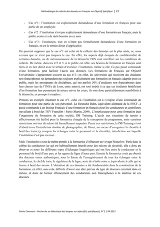 Méthodologie de collecte des données en Français sur Objectif Spécifique │ 23
Points Communs - Recherche en didactique des langues sur objectif(s) spécifique(s), N° 2 │ 04-2015
- Cas n°1 : l’institution est explicitement demandeuse d’une formation en français pour une
partie de ses employés
- Cas n°2 : l’institution n’est pas explicitement demandeuse d’une formation en français, mais le
public existe et a de réels besoins en ce sens
- Cas n°3 : l’institution, tout en n’étant pas formellement demandeuse d’une formation en
français, en est le terrain direct d’application
On pourrait supposer que le cas n°1 est celui où la collecte des données est la plus aisée, or, nous
verrons que ce n’est pas toujours le cas. En effet, les aspects déjà évoqués de confidentialité de
certaines données, ou de méconnaissance de la démarche FOS vont interférer sur les conditions de
collecte. De même, dans les n°2 et 3, si le public est ciblé, ses besoins de formation en français sont
réels et en lien direct avec le terrain d’exercice, l’institution, même si elle n’a pas passé commande
d’une formation, peut faciliter l’accès aux données. Les formations de Français sur Objectif
Universitaire s’apparentent souvent au cas n°3 ; en effet, les universités qui reçoivent des étudiants
non francophones ne demandent pas toujours explicitement une formation en français adaptée pour ce
public, mais les enseignants de disciplines, qui ont parfois 50% d’étudiants non francophones dans
leur classes (cas de l’INSA de Lyon, entre autres), ont tout intérêt à ce que ces étudiants bénéficient
d’un formation leur permettant de mieux suivre les cours, ils sont donc particulièrement sensibilisés à
la démarche, et prompts à coopérer.
Prenons un exemple illustrant le cas n°1, celui où l’institution est à l’origine d’une commande de
formation pour une partie de son personnel. La Deutsche Bahn, équivalent allemand de la SNCF, a
passé commande à un Institut Français d’une formation en français pour les conducteurs et contrôleurs
travaillant à bord des TGV Francfort / Paris (Martin, 2009). L’interlocuteur pour cette formation était
l’organisme de formation de cette société, DB Training. L’accès aux situations de terrain a
effectivement été facilité pour la formatrice chargée de la conception du programme, mais certaines
restrictions ont tout de même été formellement imposées. Parmi ces restrictions, la DB Training a tout
d’abord émis l’interdiction absolue de photographier, de filmer, ou encore d’enregistrer la clientèle à
bord des trains (y compris les échanges entre le personnel et la clientèle), interdiction sur laquelle
l’institution n’est pas revenue.
Mais l’institution a tout de même permis à la formatrice d’effectuer un voyage Francfort / Paris dans la
cabine du conducteur (ce qui est habituellement interdit pour des raisons de sécurité), elle a donc pu
observer et noter les différents types d’échanges linguistiques qui ont lieu entre le conducteur et le
personnel de bord d’une part, et les agents de ligne d’autre part. Ensuite la formatrice avait pu obtenir
des discours oraux authentiques, sous la forme de l’enregistrement de tous les échanges entre le
conducteur, le chef de train, le régulateur de la ligne, sorte de « boîte noire », équivalente à celle qui se
trouve à bord des avions. L’obtention de ces données a été fondamentale dans la construction de la
formation, en effet, sans cela, difficile d’avoir une idée précise du type de discours circulant dans ce
milieu, et donc de former efficacement des conducteurs non francophones à la maîtrise de ces
discours.
 