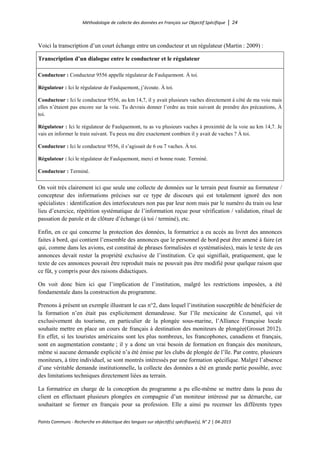 Méthodologie de collecte des données en Français sur Objectif Spécifique │ 24
Points Communs - Recherche en didactique des langues sur objectif(s) spécifique(s), N° 2 │ 04-2015
Voici la transcription d’un court échange entre un conducteur et un régulateur (Martin : 2009) :
Transcription d’un dialogue entre le conducteur et le régulateur
Conducteur : Conducteur 9556 appelle régulateur de Faulquemont. À toi.
Régulateur : Ici le régulateur de Faulquemont, j’écoute. À toi.
Conducteur : Ici le conducteur 9556, au km 14,7, il y avait plusieurs vaches directement à côté de ma voie mais
elles n’étaient pas encore sur la voie. Tu devrais donner l’ordre au train suivant de prendre des précautions, À
toi.
Régulateur : Ici le régulateur de Faulquemont, tu as vu plusieurs vaches à proximité de la voie au km 14,7. Je
vais en informer le train suivant. Tu peux me dire exactement combien il y avait de vaches ? À toi.
Conducteur : Ici le conducteur 9556, il s’agissait de 6 ou 7 vaches. À toi.
Régulateur : Ici le régulateur de Faulquemont, merci et bonne route. Terminé.
Conducteur : Terminé.
On voit très clairement ici que seule une collecte de données sur le terrain peut fournir au formateur /
concepteur des informations précises sur ce type de discours qui est totalement ignoré des non
spécialistes : identification des interlocuteurs non pas par leur nom mais par le numéro du train ou leur
lieu d’exercice, répétition systématique de l’information reçue pour vérification / validation, rituel de
passation de parole et de clôture d’échange (à toi / terminé), etc.
Enfin, en ce qui concerne la protection des données, la formatrice a eu accès au livret des annonces
faites à bord, qui contient l’ensemble des annonces que le personnel de bord peut être amené à faire (et
qui, comme dans les avions, est constitué de phrases formalisées et systématisées), mais le texte de ces
annonces devait rester la propriété exclusive de l’institution. Ce qui signifiait, pratiquement, que le
texte de ces annonces pouvait être reproduit mais ne pouvait pas être modifié pour quelque raison que
ce fût, y compris pour des raisons didactiques.
On voit donc bien ici que l’implication de l’institution, malgré les restrictions imposées, a été
fondamentale dans la construction du programme.
Prenons à présent un exemple illustrant le cas n°2, dans lequel l’institution susceptible de bénéficier de
la formation n’en était pas explicitement demandeuse. Sur l’île mexicaine de Cozumel, qui vit
exclusivement du tourisme, en particulier de la plongée sous-marine, l’Alliance Française locale
souhaite mettre en place un cours de français à destination des moniteurs de plongée(Grosset 2012).
En effet, si les touristes américains sont les plus nombreux, les francophones, canadiens et français,
sont en augmentation constante ; il y a donc un vrai besoin de formation en français des moniteurs,
même si aucune demande explicité n’a été émise par les clubs de plongée de l’île. Par contre, plusieurs
moniteurs, à titre individuel, se sont montrés intéressés par une formation spécifique. Malgré l’absence
d’une véritable demande institutionnelle, la collecte des données a été en grande partie possible, avec
des limitations techniques directement liées au terrain.
La formatrice en charge de la conception du programme a pu elle-même se mettre dans la peau du
client en effectuant plusieurs plongées en compagnie d’un moniteur intéressé par sa démarche, car
souhaitant se former en français pour sa profession. Elle a ainsi pu recenser les différents types
 