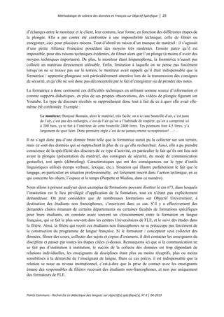 Méthodologie de collecte des données en Français sur Objectif Spécifique │ 25
Points Communs - Recherche en didactique des langues sur objectif(s) spécifique(s), N° 2 │ 04-2015
d’échanges entre le moniteur et le client, leur contenu, leur forme, en fonction des différentes étapes de
la plongée. Elle a par contre été confrontée à une impossibilité technique, celle de filmer ou
enregistrer, ceci pour plusieurs raisons. Tout d’abord en raison d’un manque de matériel : il s’agissait
d’une petite Alliance Française possédant des moyens très modestes. Ensuite parce qu’il est
impossible, pour des raisons techniques évidentes, de filmer alors que l’on plonge (à moins d’avoir des
moyens techniques importants). De plus, le moniteur étant hispanophone, la formatrice n’aurait pas
collecté un matériau directement utilisable. Enfin, limitation à laquelle on ne pense pas forcément
lorsqu’on ne se trouve pas sur le terrain, le moniteur avait rappelé qu’il était indispensable que la
formatrice / apprentie plongeuse soit particulièrement attentive lors de la transmission des consignes
de sécurité, et qu’elle ne soit donc pas déconcentrée par le fait d’enregistrer ou de prendre des notes.
La formatrice a donc contourné ces difficultés techniques en utilisant comme source d’information et
comme supports didactiques, en plus de ses propres observations, des vidéos de plongée figurant sur
Youtube. Le type de discours récoltés se rapprochaient donc tout à fait de ce à quoi elle avait elle-
même été confrontée. Exemple :
Le moniteur: Bonjour Romain, alors le matériel, très facile: on a ici une bouteille d’air, c’est juste
de l’air, c’est pas des mélanges, c’est de l’air qu’on a l’habitude de respirer, qu’on a comprimé ici
à 200 bars, ça te fait à l’intérieur de cette bouteille 2400 litres. Tes poumons font 4,5 litres, y’a
largement de quoi faire. Donc première règle c’est de ne jamais retenir sa respiration! …/…
Il ne s’agit donc pas d’une donnée brute telle que la formatrice aurait pu la collecter sur son terrain,
mais ce sont des données qui se rapprochent le plus de ce qu’elle recherchait. Ainsi, elle a pu prendre
conscience de la spécificité des discours de ce type d’activité, en particulier le fait qu’ils ont lieu soit
avant la plongée (présentation du matériel, des consignes de sécurité, du mode de communication
gestuelle), soit après (débriefing). Caractéristiques qui ont des conséquences sur le type d’outils
linguistiques utilisés (temps verbaux, lexique, etc.). Situation qui illustre parfaitement le fait que le
langage, en particulier en situation professionnelle, est fortement inscrit dans l’action technique, en ce
qui concerne les objets, l’espace et le temps (Parpette et Medina, dans ce numéro).
Nous allons à présent analyser deux exemples de formations pouvant illustrer le cas n°3, dans lesquels
l’institution est le lieu privilégié d’application de la formation, tout en n’étant pas explicitement
demandeuse. On peut considérer que de nombreuses formations sur Objectif Universitaire, à
destination des étudiants non francophones, s’inscrivent dans ce cas. S’il y a effectivement des
demandes claires émanant de certains départements ou certaines facultés de formations spécifiques
pour leurs étudiants, on constate assez souvent un cloisonnement entre la formation en langue
française, qui se fait le plus souvent dans les centres Universitaires de FLE, et le suivi des études dans
la filière. Ainsi, la filière qui reçoit ces étudiants non francophones ne se préoccupe pas forcément de
la construction du programme de langue française. Si le formateur / concepteur veut collecter des
données, filmer des cours, collecter des sujets et copies d’examens, il doit contacter les enseignants de
discipline et passer par toutes les étapes citées ci-dessus. Remarquons ici que si la communication ne
se fait pas d’institution à institution, le succès de la collecte des données est trop dépendant de
relations individuelles, les enseignants de disciplines étant plus ou moins réceptifs, plus ou moins
sensibilisés à la démarche de l’enseignant de langue. Dans ce cas précis, il est indispensable que la
relation se noue au niveau institutionnel, c’est-à-dire que la prise de contact avec les enseignants
émane des responsables de filières recevant des étudiants non-francophones, et non pas uniquement
des formateurs de FLE.
 