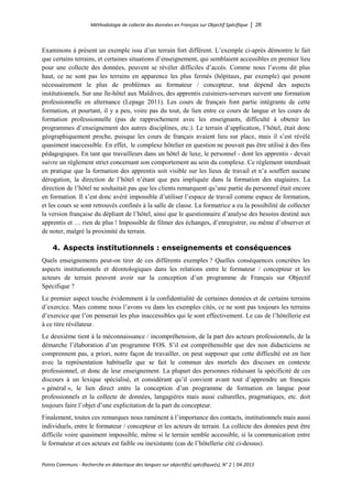 Méthodologie de collecte des données en Français sur Objectif Spécifique │ 26
Points Communs - Recherche en didactique des langues sur objectif(s) spécifique(s), N° 2 │ 04-2015
Examinons à présent un exemple issu d’un terrain fort différent. L’exemple ci-après démontre le fait
que certains terrains, et certaines situations d’enseignement, qui semblaient accessibles en premier lieu
pour une collecte des données, peuvent se révéler difficiles d’accès. Comme nous l’avons dit plus
haut, ce ne sont pas les terrains en apparence les plus fermés (hôpitaux, par exemple) qui posent
nécessairement le plus de problèmes au formateur / concepteur, tout dépend des aspects
institutionnels. Sur une île-hôtel aux Maldives, des apprentis cuisiniers-serveurs suivent une formation
professionnelle en alternance (Lepage 2011). Les cours de français font partie intégrante de cette
formation, et pourtant, il y a peu, voire pas du tout, de lien entre ce cours de langue et les cours de
formation professionnelle (pas de rapprochement avec les enseignants, difficulté à obtenir les
programmes d’enseignement des autres disciplines, etc.). Le terrain d’application, l’hôtel, était donc
géographiquement proche, puisque les cours de français avaient lieu sur place, mais il s’est révélé
quasiment inaccessible. En effet, le complexe hôtelier en question ne pouvait pas être utilisé à des fins
pédagogiques. En tant que travailleurs dans un hôtel de luxe, le personnel - dont les apprentis - devait
suivre un règlement strict concernant son comportement au sein du complexe. Ce règlement interdisait
en pratique que la formation des apprentis soit visible sur les lieux de travail et n’a souffert aucune
dérogation, la direction de l’hôtel n’étant que peu impliquée dans la formation des stagiaires. La
direction de l’hôtel ne souhaitait pas que les clients remarquent qu’une partie du personnel était encore
en formation. Il s’est donc avéré impossible d’utiliser l’espace de travail comme espace de formation,
et les cours se sont retrouvés confinés à la salle de classe. La formatrice a eu la possibilité de collecter
la version française du dépliant de l’hôtel, ainsi que le questionnaire d’analyse des besoins destiné aux
apprentis et … rien de plus ! Impossible de filmer des échanges, d’enregistrer, ou même d’observer et
de noter, malgré la proximité du terrain.
4. Aspects institutionnels : enseignements et conséquences
Quels enseignements peut-on tirer de ces différents exemples ? Quelles conséquences concrètes les
aspects institutionnels et déontologiques dans les relations entre le formateur / concepteur et les
acteurs de terrain peuvent avoir sur la conception d’un programme de Français sur Objectif
Spécifique ?
Le premier aspect touche évidemment à la confidentialité de certaines données et de certains terrains
d’exercice. Mais comme nous l’avons vu dans les exemples cités, ce ne sont pas toujours les terrains
d’exercice que l’on penserait les plus inaccessibles qui le sont effectivement. Le cas de l’hôtellerie est
à ce titre révélateur.
Le deuxième tient à la méconnaissance / incompréhension, de la part des acteurs professionnels, de la
démarche l’élaboration d’un programme FOS. S’il est compréhensible que des non didacticiens ne
comprennent pas, a priori, notre façon de travailler, on peut supposer que cette difficulté est en lien
avec la représentation habituelle que se fait le commun des mortels des discours en contexte
professionnel, et donc de leur enseignement. La plupart des personnes réduisant la spécificité de ces
discours à un lexique spécialisé, et considérant qu’il convient avant tout d’apprendre un français
« général », le lien direct entre la conception d’un programme de formation en langue pour
professionnels et la collecte de données, langagières mais aussi culturelles, pragmatiques, etc. doit
toujours faire l’objet d’une explicitation de la part du concepteur.
Finalement, toutes ces remarques nous ramènent à l’importance des contacts, institutionnels mais aussi
individuels, entre le formateur / concepteur et les acteurs de terrain. La collecte des données peut être
difficile voire quasiment impossible, même si le terrain semble accessible, si la communication entre
le formateur et ces acteurs est faible ou inexistante (cas de l’hôtellerie cité ci-dessus).
 