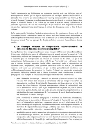 Méthodologie de collecte des données en Français sur Objectif Spécifique │ 27
Points Communs - Recherche en didactique des langues sur objectif(s) spécifique(s), N° 2 │ 04-2015
Quelles conséquences sur l’élaboration du programme peuvent avoir ces différents aspects ?
Remarquons tout d’abord que ces aspects institutionnels ont un impact direct sur l’efficacité de la
démarche. Nous avons vu que certains milieux sont beaucoup moins accessibles que d’autres, et dans
ce cas, le formateur / concepteur ne collectera pas les données dont il aurait eu besoin, et il devra donc
adapter sa démarche. Ensuite, il est évident que les étapes de prise de contact, explication de la
démarche, négociations, etc. sont très chronophages, et que dans le cas d’un programme devant être
mis en place rapidement voire dans l’urgence, la collecte des données ne pourra se faire de façon
optimale.
Enfin, les éventuelles limitations d’accès à certains terrains ont des conséquences directes sur le type
de données collectées. Le formateur n’a ainsi pas toujours accès à des données brutes, authentiques, et
doit donc parfois reconstruire des données, voire les fabriquer (en se rapprochant le plus possible des
données de terrain). Pour une typologie des données collectées, voir Abou-HaidaretStauber dans ce
numéro.
5. Un exemple concret de coopération institutionnelle : la
collecte de données en milieu hospitalier
Solange Talavera-Goy, enseignante de Français langue Etrangère à l’Université Claude Bernard Lyon
I, intervenant principalement auprès de publics de sciences de la santé, auteure d’un manuel de FLE à
destination des médecins non francophones, témoigne des discours très spécifiques de ce milieu, et de
la nécessité, pour un non-spécialiste, de collecter ces discours sur le terrain. Ce qui a été
particulièrement facilitateur, dans ce cas précis, est le fait que l’Université Lyon I a d’une part fourni
tout le support technique nécessaire (équipe vidéo, photographe, studio d’enregistrement de
documents audio, infographiste), mais également, l’Université étant liée au CHU, de nombreux
médecins sont aussi des universitaires, et par là-même particulièrement sensibilisés aux
problématiques de formation des personnels. Les Hospices Civils de Lyon ont donc été un partenaire
institutionnel directement impliqué dans la collecte de données visant à l’élaboration de matériel
pédagogique. Trois exemples de collectes de données peuvent illustrer cette collaboration :
- pour l’élaboration de l’ouvrage Le Français des médecins (Fassier et Talavera-Goy 2008),
l’un des deux auteurs étant médecin et universitaire (chef de clinique d’un service de
réanimation) a pu obtenir de sa hiérarchie l’autorisation de filmer dans son service. Bien
entendu, les scènes filmées ont été jouées, pour des raisons évidentes de confidentialité, mais
tout le personnel du service, a joué le jeu, interprétant soit son propre rôle, soit un rôle de
composition (patient, famille, etc.). Les vidéos produites témoignent donc parfaitement de la
spécificité des discours, mais également de l’environnement de travail dans lequel un médecin
non francophone se trouvera immergé ;
- pour l’élaboration de matériel pédagogique à destination de professions paramédicales,
l’implication de la responsable du département d’orthoptie de l’université, alors chef d’un
service d’ophtalmologie pédiatrique, a également permis un accès relativement facile au
travail des orthoptistes hospitaliers, en demandant entre autres à son équipe de se mettre à la
disposition de l’équipe technique de filmage. Le filmage a été réalisé dans un service ouvert,
mais les patients ont été « interprétés » par des proches de l’équipe ;
- pour l’élaboration de matériel pédagogique à destination de professionnels des soins infirmiers
et d’électroradiologie médicale, des relations personnelles avec des infirmières et une
manipulatrice radio ont permis de trouver une porte d’entrée. Il a néanmoins été obligatoire de
solliciter l’autorisation de l’ensemble des supérieurs hiérarchiques au sein d’une structure très
 