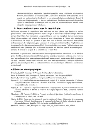 Méthodologie de collecte des données en Français sur Objectif Spécifique │ 28
Points Communs - Recherche en didactique des langues sur objectif(s) spécifique(s), N° 2 │ 04-2015
complexe (groupement hospitalier). Toute cette procédure a bien évidemment pris beaucoup
de temps, mais une fois la direction des HCL convaincue de l’utilité de la démarche, elle a
accepté non seulement de faciliter l’accès au service de radiologie, mais également d’ouvrir à
l’équipe de filmage des salles et services habituellement fermés en période estivale pendant
laquelle se sont déroulés les tournages. Tout ceci, bien sûr, à condition que les patients soient
interprétés par des personnes volontaires.
6. Pour conclure : questions de déontologie
Différentes questions de déontologie sont soulevées par une collecte des données en milieu
professionnel. Tout d’abord, la question du droit à l’image, en particulier si les films / images obtenues
doivent faire l’objet d’une publication. Lorsqu’on filme un cours par exemple, il faut soit choisir de ne
filmer aucun étudiant, soit obtenir de chacun de ceux apparaissant à l’image une autorisation
d’utilisation de son image. La question se pose pour tous les milieux dans lesquels interviennent
différents acteurs. Il y a également, pour les acteurs du terrain, un droit de regard sur l’exploitation des
données collectées. Certains enseignants filmés émettent ainsi des réserves sur l’utilisation de certains
moments du cours (échanges avec les étudiants ne faisant pas partie du cours à proprement parler,
contenus de cours avec lesquels ils se sentent moins à l’aise, etc.).
Finalement, la question de la confidentialité des données professionnelles est cruciale. Si l’on pense de
prime abord à des domaines très confidentiels, comme la santé ou le domaine juridique, nous avons vu
que, potentiellement, tous les domaines professionnels sont concernés par cet aspect. Cela peut être le
cas pour l’hôtellerie comme nous l’avons vu, mais aussi pour la restauration, l’entreprise de manière
générale. La déontologie et donc la confidentialité sont des caractéristiques inhérentes à tout discours
professionnel.
Références bibliographiques
Damette, E., 2007, Didactique du Français Juridique, Paris, L’Harmattan.
Eurin, S., Henao M., 1992, Pratiques du français scientifique, Paris, Hachette-AUPELF.
Fassier, T., Talavera-Goy, S., 2008, Le Français des Médecins, Grenoble, PUG.
Grosset, E., 2012, Quelle place pour une formation de français de la plongée sous-marine à l’Alliance
Française de Cozumel au Mexique ? Mémoire de Master 2 Sciences du Langage Spécialité FLE,
Université Stendhal Grenoble 3.
Lepage, C., 2011, Apport de l’ingénierie de formation à un programme de français de l’hôtellerie aux
Maldives. Mémoire de Master 2 Sciences du Langage Spécialité FLE, Université Stendhal
Grenoble 3.
Mangiante, J.-M, Parpette, C., 2004, Le Français sur Objectif Spécifique. De l’analyse des besoins à
l’élaboration d’un cours, Paris, Hachette.
Martin, S., 2009, La perspective actionnelle pour les publics spécifiques. Elaboration de programmes
Français sur Objectifs Spécifiques pour le personnel de la Deutsche Bahn. Mémoire de Master 2
Sciences du Langage Spécialité FLE, Université Stendhal Grenoble 3.
Mourlhon-Dallies, F., 2008, Enseigner une langue à des fins professionnelles, Paris, Didier.
 