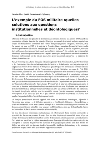 Méthodologie de collecte des données en Français sur Objectif Spécifique │ 29
Points Communs - Recherche en didactique des langues sur objectif(s) spécifique(s), N° 2 │ 04-2015
Caroline Mraz, Cédille Formations FLE (France)
L’exemple du FOS militaire :quelles
solutions aux questions
institutionnelles et déontologiques?
1. Introduction
L'histoire du Français de spécialité à destination des militaires remonte aux années 1920 quand une
commission militaire française fut chargée d'élaborer un manuel du français militaire, destiné aux
soldats non-francophones combattant dans l'armée française (algériens, sénégalais, marocains, etc.).
Ce manuel est paru en 1927 (à la suite de la Première Guerre mondiale, lorsque la France voulut
rendre la participation des soldats étrangers plus efficace) et a porté le titre de "Règlement provisoire
du 7 juillet pour l'enseignement du français aux militaires indigènes ". On peut dire que ce manuel est
un ouvrage précurseur pour le Français sur Objectif Spécifique, puisqu’ensuite un certain nombre de
domaines professionnels ont été mis en œuvre, tels qu’on les connaît aujourd’hui : la médecine, les
affaires, le tourisme, etc.
Puis, le Ministère des Affaires étrangères (Direction générale de la Mondialisation, du Développement
et des Partenariats, Direction de la Coopération de Sécurité et de Défense) a lancé au printemps 2010
un projet de création d’une méthode de français de spécialité pour les militaires du continent africain.
L’Organisation Internationale de la Francophonie a rejoint l’initiative au cours de l’été 2011.
Effectivement, aujourd’hui, nous assistons à une forte augmentation de la demande d’enseignement du
français en milieu militaire sur le continent africain. Cet intérêt découle de la participation croissante
des pays africains aux opérations de maintien de la paix des Nations Unies et de l’Union Africaine, du
développement de la communication inter-régionale entre des armées anglophones et francophones,
ainsi que des besoins de communication sur le terrain avec les Organisations non gouvernementales et
les Organisations Internationales francophones. L’objectif est de créer un outil pédagogique adapté et
centré sur le domaine professionnel militaire en contexte africain et de développer ainsi les capacités
d’interopérabilité et de renforcer l’intercompréhension entre les acteurs sur le théâtre des opérations.
Le français de spécialité militaire peut être considéré comme l’un des instruments stratégiques de la
Francophonie. C’est ainsi que plus de 21 pays utilisent actuellement la méthode En avant !, bien
qu’elle n’ait pas fait l’objet d’une diffusion grand public.
Le français professionnel militaire apparaît très riche en documents authentiques, cependant à
l’évocation des termes - « A diffusion restreinte », « Confidentiel-Défense », « Secret-Défense »,
« Très Secret-Défense » - on peut d’emblée présager de la dimension déontologique du traitement des
données potentiellement utilisables pour un cours en FOS militaire, ainsi que de la difficulté d’accès
aux institutions de forces armées nationales et internationales.
Le tissu des réseaux interarmées multinationaux est effectivement d’une extrême complexité : la
neutralité des documents est donc de mise. Pour ce faire, l’auteure du manuel En avant !s’est vue
obligée de remanier et de transformer bon nombre de documents authentiques avant leur didactisation.
Ceci ajoute au travail de la collecte des données une dimension déontologique notoire et exige du
concepteur la capacité de percevoir les subtilités de la géopolitique actuelle afin d’en déceler les
failles, les sujets qu’il ne faut pas aborder, les possibles incidents diplomatiques et les vexations
potentielles de pays ciblés dans les différents supports et documents.
 